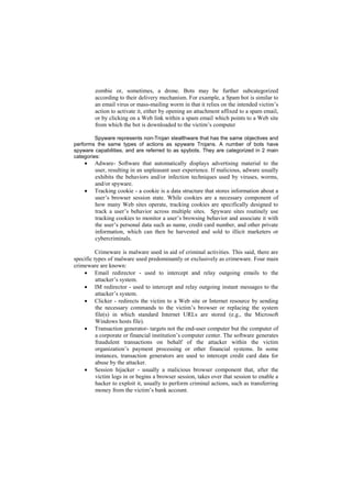 zombie or, sometimes, a drone. Bots may be further subcategorized
         according to their delivery mechanism. For example, a Spam bot is similar to
         an email virus or mass-mailing worm in that it relies on the intended victim‘s
         action to activate it, either by opening an attachment affixed to a spam email,
         or by clicking on a Web link within a spam email which points to a Web site
         from which the bot is downloaded to the victim‘s computer

         Spyware represents non-Trojan stealthware that has the same objectives and
performs the same types of actions as spyware Trojans. A number of bots have
spyware capabilities, and are referred to as spybots. They are categorized in 2 main
categories:
        Adware- Software that automatically displays advertising material to the
         user, resulting in an unpleasant user experience. If malicious, adware usually
         exhibits the behaviors and/or infection techniques used by viruses, worms,
         and/or spyware.
        Tracking cookie - a cookie is a data structure that stores information about a
         user‘s browser session state. While cookies are a necessary component of
         how many Web sites operate, tracking cookies are specifically designed to
         track a user‘s behavior across multiple sites. Spyware sites routinely use
         tracking cookies to monitor a user‘s browsing behavior and associate it with
         the user‘s personal data such as name, credit card number, and other private
         information, which can then be harvested and sold to illicit marketers or
         cybercriminals.

          Crimeware is malware used in aid of criminal activities. This said, there are
specific types of malware used predominantly or exclusively as crimeware. Four main
crimeware are known:
     Email redirector - used to intercept and relay outgoing emails to the
          attacker‘s system.
     IM redirector - used to intercept and relay outgoing instant messages to the
          attacker‘s system.
     Clicker - redirects the victim to a Web site or Internet resource by sending
          the necessary commands to the victim‘s browser or replacing the system
          file(s) in which standard Internet URLs are stored (e.g., the Microsoft
          Windows hosts file).
     Transaction generator- targets not the end-user computer but the computer of
          a corporate or financial institution‘s computer center. The software generates
          fraudulent transactions on behalf of the attacker within the victim
          organization‘s payment processing or other financial systems. In some
          instances, transaction generators are used to intercept credit card data for
          abuse by the attacker.
     Session hijacker - usually a malicious browser component that, after the
          victim logs in or begins a browser session, takes over that session to enable a
          hacker to exploit it, usually to perform criminal actions, such as transferring
          money from the victim‘s bank account.
 