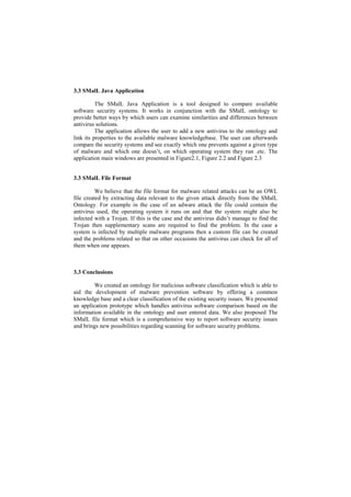 3.3 SMalL Java Application

          The SMalL Java Application is a tool designed to compare available
software security systems. It works in conjunction with the SMalL ontology to
provide better ways by which users can examine similarities and differences between
antivirus solutions.
          The application allows the user to add a new antivirus to the ontology and
link its properties to the available malware knowledgebase. The user can afterwards
compare the security systems and see exactly which one prevents against a given type
of malware and which one doesn’t, on which operating system they run .etc. The
application main windows are presented in Figure2.1, Figure 2.2 and Figure 2.3


3.3 SMalL File Format

          We believe that the file format for malware related attacks can be an OWL
file created by extracting data relevant to the given attack directly from the SMalL
Ontology. For example in the case of an adware attack the file could contain the
antivirus used, the operating system it runs on and that the system might also be
infected with a Trojan. If this is the case and the antivirus didn’t manage to find the
Trojan then supplementary scans are required to find the problem. In the case a
system is infected by multiple malware programs then a custom file can be created
and the problems related so that on other occasions the antivirus can check for all of
them when one appears.



3.3 Conclusions

         We created an ontology for malicious software classification which is able to
aid the development of malware prevention software by offering a common
knowledge base and a clear classification of the existing security issues. We presented
an application prototype which handles antivirus software comparison based on the
information available in the ontology and user entered data. We also proposed The
SMalL file format which is a comprehensive way to report software security issues
and brings new possibilities regarding scanning for software security problems.
 