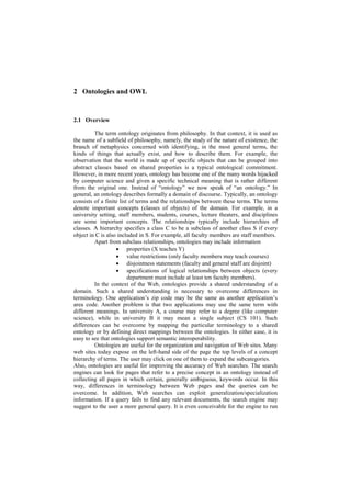 2 Ontologies and OWL


2.1 Overview

         The term ontology originates from philosophy. In that context, it is used as
the name of a subfield of philosophy, namely, the study of the nature of existence, the
branch of metaphysics concerned with identifying, in the most general terms, the
kinds of things that actually exist, and how to describe them. For example, the
observation that the world is made up of specific objects that can be grouped into
abstract classes based on shared properties is a typical ontological commitment.
However, in more recent years, ontology has become one of the many words hijacked
by computer science and given a specific technical meaning that is rather different
from the original one. Instead of ―ontology‖ we now speak of ―an ontology.‖ In
general, an ontology describes formally a domain of discourse. Typically, an ontology
consists of a finite list of terms and the relationships between these terms. The terms
denote important concepts (classes of objects) of the domain. For example, in a
university setting, staff members, students, courses, lecture theaters, and disciplines
are some important concepts. The relationships typically include hierarchies of
classes. A hierarchy specifies a class C to be a subclass of another class S if every
object in C is also included in S. For example, all faculty members are staff members.
         Apart from subclass relationships, ontologies may include information
                    properties (X teaches Y)
                    value restrictions (only faculty members may teach courses)
                    disjointness statements (faculty and general staff are disjoint)
                    specifications of logical relationships between objects (every
                         department must include at least ten faculty members).
         In the context of the Web, ontologies provide a shared understanding of a
domain. Such a shared understanding is necessary to overcome differences in
terminology. One application‘s zip code may be the same as another application‘s
area code. Another problem is that two applications may use the same term with
different meanings. In university A, a course may refer to a degree (like computer
science), while in university B it may mean a single subject (CS 101). Such
differences can be overcome by mapping the particular terminology to a shared
ontology or by defining direct mappings between the ontologies. In either case, it is
easy to see that ontologies support semantic interoperability.
         Ontologies are useful for the organization and navigation of Web sites. Many
web sites today expose on the left-hand side of the page the top levels of a concept
hierarchy of terms. The user may click on one of them to expand the subcategories.
Also, ontologies are useful for improving the accuracy of Web searches. The search
engines can look for pages that refer to a precise concept in an ontology instead of
collecting all pages in which certain, generally ambiguous, keywords occur. In this
way, differences in terminology between Web pages and the queries can be
overcome. In addition, Web searches can exploit generalization/specialization
information. If a query fails to find any relevant documents, the search engine may
suggest to the user a more general query. It is even conceivable for the engine to run
 