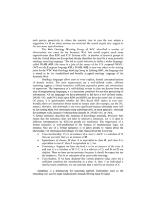 such queries proactively to reduce the reaction time in case the user adopts a
suggestion. Or if too many answers are retrieved, the search engine may suggest to
the user some specializations.
         The Web Ontology Working Group of W3C identified a number of
characteristic use cases for the Semantic Web that would require much more
expressiveness than RDF and RDF Schema offer. A number of research groups in
both the United States and Europe had already identified the need for a more powerful
ontology modeling language. This led to a joint initiative to define a richer language,
called DAML+OIL (the name is a join of the names of the U.S. proposal DAML-
ONT and the European language OIL). DAML+OIL in turn was taken as the starting
point for the W3C Web Ontology Working Group in defining OWL, the language that
is aimed to be the standardized and broadly accepted ontology language of the
Semantic Web.
         Ontology languages allow users to write explicit, formal conceptualizations
of domain models. The main requirements are a well-defined syntax, efficient
reasoning support, a formal semantics, sufficient expressive power and convenience
of expression. The importance of a well-defined syntax is clear and known from the
area of programming languages; it is a necessary condition for machine processing of
information. All the languages we have presented so far have a well defined syntax.
DAML+OIL and OWL build upon RDF and RDFS and have the same kind of syntax.
Of course, it is questionable whether the XML-based RDF syntax is very user-
friendly; there are alternatives better suited to human users (for example, see the OIL
syntax). However, this drawback is not very significant because ultimately users will
be developing their own ontologies using authoring tools, or more generally, ontology
development tools, instead of writing them directly in DAML+OIL or OWL.
A formal semantics describes the meaning of knowledge precisely. Precisely here
means that the semantics does not refer to subjective intuitions, nor is it open to
different interpretations by different people (or machines). The importance of a
formal semantics is well-established in the domain of mathematical logic, for
instance. One use of a formal semantics is to allow people to reason about the
knowledge. For ontological knowledge, we may reason about the following:
      Class membership. If x is an instance of a class C, and C is a subclass of D,
          then we can infer that x is an instance of D
      Equivalence of classes. If class A is equivalent to class B, and class B is
          equivalent to class C, then A is equivalent to C, too.
      Consistency. Suppose we have declared x to be an instance of the class A
          and that A is a subclass of B ∩ C, A is a subclass of D, and B and D are
          disjoint. Then we have an inconsistency because A should be empty but has
          the instance x. This is an indication of an error in the ontology.
      Classification. If we have declared that certain property-value pairs are a
          sufficient condition for membership in a class A, then if an individual x
          satisfies such conditions, we can conclude that x must be an instance of A.

    Semantics is a prerequisite for reasoning support. Derivations such as the
preceding ones can be made mechanically instead of being made by hand.
 