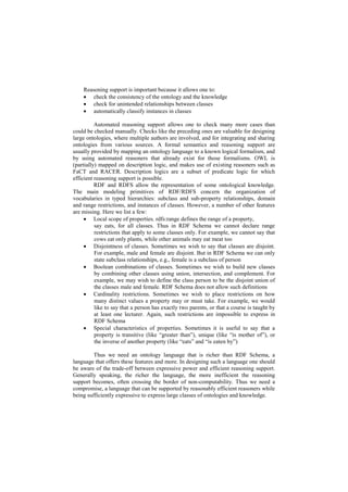 Reasoning support is important because it allows one to:
     check the consistency of the ontology and the knowledge
     check for unintended relationships between classes
     automatically classify instances in classes

          Automated reasoning support allows one to check many more cases than
could be checked manually. Checks like the preceding ones are valuable for designing
large ontologies, where multiple authors are involved, and for integrating and sharing
ontologies from various sources. A formal semantics and reasoning support are
usually provided by mapping an ontology language to a known logical formalism, and
by using automated reasoners that already exist for those formalisms. OWL is
(partially) mapped on description logic, and makes use of existing reasoners such as
FaCT and RACER. Description logics are a subset of predicate logic for which
efficient reasoning support is possible.
          RDF and RDFS allow the representation of some ontological knowledge.
The main modeling primitives of RDF/RDFS concern the organization of
vocabularies in typed hierarchies: subclass and sub-property relationships, domain
and range restrictions, and instances of classes. However, a number of other features
are missing. Here we list a few:
      Local scope of properties. rdfs:range defines the range of a property,
          say eats, for all classes. Thus in RDF Schema we cannot declare range
          restrictions that apply to some classes only. For example, we cannot say that
          cows eat only plants, while other animals may eat meat too
      Disjointness of classes. Sometimes we wish to say that classes are disjoint.
          For example, male and female are disjoint. But in RDF Schema we can only
          state subclass relationships, e.g., female is a subclass of person
      Boolean combinations of classes. Sometimes we wish to build new classes
          by combining other classes using union, intersection, and complement. For
          example, we may wish to define the class person to be the disjoint union of
          the classes male and female. RDF Schema does not allow such definitions
      Cardinality restrictions. Sometimes we wish to place restrictions on how
          many distinct values a property may or must take. For example, we would
          like to say that a person has exactly two parents, or that a course is taught by
          at least one lecturer. Again, such restrictions are impossible to express in
          RDF Schema
      Special characteristics of properties. Sometimes it is useful to say that a
          property is transitive (like ―greater than‖), unique (like ―is mother of‖), or
          the inverse of another property (like ―eats‖ and ―is eaten by‖)

         Thus we need an ontology language that is richer than RDF Schema, a
language that offers these features and more. In designing such a language one should
be aware of the trade-off between expressive power and efficient reasoning support.
Generally speaking, the richer the language, the more inefficient the reasoning
support becomes, often crossing the border of non-computability. Thus we need a
compromise, a language that can be supported by reasonably efficient reasoners while
being sufficiently expressive to express large classes of ontologies and knowledge.
 