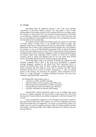 2.2 Protégé

         Knowledge about the application domain is one of the most important
cornerstones of successful software projects. We must gather at least a basic
understanding of the concepts relevant to your customers before we can begin coding.
For example, we need to know how your customer's business processes work before
we can develop a warehouse management system; we need to know that users who
buy cat food might also be interested in cat litter before you can implement purchase
recommendations for an online shop.
         We acquire such knowledge from domain experts and capture it in some kind
of domain model. In simple cases, we can scribble these models on paper. This
approach works fine for small projects and when the experts help us decipher their
handwriting. But it's better to have models that directly translate into a Java program.
For instance, we can use Unified Modeling Language (UML) to sketch the domain
models with class diagrams and use cases. UML is quite good for quickly getting to
an implementation, but it is basically a language for object-oriented programming that
few domain experts fully understand. And it consists of a fixed set of modeling
constructs (such as classes and attributes) that are not very useful when domain
experts would rather talk about specific business processes and products.
         The Protégé-OWL editor is an extension of Protégé that supports the Web
Ontology Language (OWL). OWL is the most recent development in standard
ontology languages, endorsed by the World Wide Web Consortium (W3C) to
promote the Semantic Web vision. An OWL ontology may include descriptions of
classes, properties and their instances. Given such an ontology, the OWL formal
semantics specifies how to derive its logical consequences, i.e. facts not literally
present in the ontology, but entailed by the semantics. These entailments may be
based on a single document or multiple distributed documents that have been
combined using defined OWL mechanisms.

  The Protégé-OWL editor enables users to:
  •    Load and save OWL and RDF ontologies.
  •    Edit and visualize classes, properties, and SWRL rules.
  •    Define logical class characteristics as OWL expressions.
  •    Execute reasoners such as description logic classifiers.
  •    Edit OWL individuals for Semantic Web markup.

          Protégé-OWL's flexible architecture makes it easy to configure and extend
the tool. It is tightly integrated with Jena and has an open-source Java API for the
development of custom-tailored user interface components or arbitrary Semantic Web
services.
          From a programmer's perspective, one of Protégé's most attractive features is
that it provides an open source API to plug in your own Java components and access
the domain models from your application. As a result, you can develop systems very
rapidly: just start with the underlying domain model, let Protégé generate the basic
user interface, and then gradually write widgets and plug-ins to customize look-and-
feel and behavior.
 