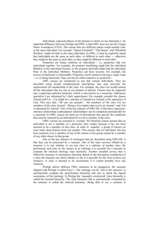 Individuals, represent objects in the domain in which we are interested 2. An
important difference between Protégé and OWL is that OWL does not use the Unique
Name Assumption (UNA). This means that two different names could actually refer
to the same individual. For example, ―Queen Elizabeth‖, ―The Queen‖ and ―Elizabeth
Windsor‖ might all refer to the same individual. In OWL, it must be explicitly stated
that individuals are the same as each other, or different to each other — otherwise
they might be the same as each other, or they might be different to each other.
           Properties are binary relations on individuals - i.e. properties link two
individuals together. For example, the property hasSibling might link the individual
Matthew to the individual Gemma, or the property hasChild might link the individual
Peter to the individual Matthew. Properties can have inverses. For example, the
inverse of hasOwner is isOwnedBy. Properties can be limited to having a single value
– i.e. to being functional. They can also be either transitive or symmetric.
           OWL classes are interpreted as sets that contain individuals. They are
described using formal (mathematical) descriptions that state precisely the
requirements for membership of the class. For example, the class Cat would contain
all the individuals that are cats in our domain of interest. Classes may be organised
into a superclass-subclass hierarchy, which is also known as a taxonomy. Subclasses
specialize (‗are subsumed by‘) their superclasses. For example consider the classes
Animal and Cat – Cat might be a subclass of Animal (so Animal is the superclass of
Cat). This says that, ‗All cats are animals‘, ‗All members of the class Cat are
members of the class Animal‘, ‗Being a Cat implies that you‘re an Animal‘, and ‗Cat
is subsumed by Animal‘. One of the key features of OWL-DL is that these superclass-
subclass relationships (subsumption relationships) can be computed automatically by
a reasoned. In OWL classes are built up of descriptions that specify the conditions
that must be satisfied by an individual for it to be a member of the class.
           OWL Classes are assumed to ‗overlap‘. We therefore cannot assume that an
individual is not a member of a particular class simply because it has not been
asserted to be a member of that class. In order to ‗separate‘ a group of classes we
must make them disjoint from one another. This ensures that an individual who has
been asserted to be a member of one of the classes in the group cannot be a member
of any other classes in that group.
           One of the key features of ontologies that are described using OWL-DL is
that they can be processed by a reasoner. One of the main services offered by a
reasoner is to test whether or not one class is a subclass of another class. By
performing such tests on the classes in an ontology it is possible for a reasoner to
compute the inferred ontology class hierarchy. Another standard service that is
offered by reasoners is consistency checking. Based on the description (conditions) of
a class the reasoner can check whether or not it is possible for the class to have any
instances. A class is deemed to be inconsistent if it cannot possibly have any
instances.
           Protégé allows different OWL reasoners to be plugged-in; the reasoner
shipped with Protégé is called Fact++. The ontology can be ‗sent to the reasoner‘ to
automatically compute the classification hierarchy and also to check the logical
consistency of the ontology. In Protégé the ‗manually constructed‘ class hierarchy is
called the asserted hierarchy. The class hierarchy that is automatically computed by
the reasoner is called the inferred hierarchy. Being able to use a reasoner to
 