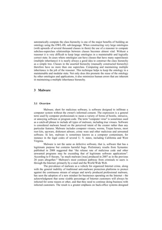 automatically compute the class hierarchy is one of the major benefits of building an
ontology using the OWL-DL sub-language. When constructing very large ontologies
(with upwards of several thousand classes in them) the use of a reasoner to compute
subclass-superclass relationships between classes becomes almost vital. Without a
reasoner it is very difficult to keep large ontologies in a maintainable and logically
correct state. In cases where ontologies can have classes that have many superclasses
(multiple inheritance) it is nearly always a good idea to construct the class hierarchy
as a simple tree. Classes in the asserted hierarchy (manually constructed hierarchy)
therefore have no more than one superclass. Computing and maintaining multiple
inheritance is the job of the reasoner. This technique helps to keep the ontology in a
maintainable and modular state. Not only does this promote the reuse of the ontology
by other ontologies and applications, it also minimizes human errors that are inherent
in maintaining a multiple inheritance hierarchy.


3 Malware


3.1 Overview

          Malware, short for malicious software, is software designed to infiltrate a
computer system without the owner's informed consent. The expression is a general
term used by computer professionals to mean a variety of forms of hostile, intrusive,
or annoying software or program code. The term "computer virus" is sometimes used
as a catch-all phrase to include all types of malware, including true viruses. Software
is considered malware based on the perceived intent of the creator rather than any
particular features. Malware includes computer viruses, worms, Trojan horses, most
root kits, spyware, dishonest adware, crime ware and other malicious and unwanted
software. In law, malware is sometimes known as a computer contaminant, for
instance in the legal codes of several U. S. states, including California and West
Virginia.
          Malware is not the same as defective software, that is, software that has a
legitimate purpose but contains harmful bugs. Preliminary results from Symantec
published in 2008 suggested that “the release rate of malicious code and other
unwanted programs may be exceeding that of legitimate software applications”.
According to F-Secure, "as much malware [was] produced in 2007 as in the previous
20 years altogether." Malware's most common pathway from criminals to users is
through the Internet: primarily by e-mail and the World Wide Web.
          The prevalence of malware as a vehicle for organized Internet crime, along
with the general inability of traditional anti-malware protection platforms to protect
against the continuous stream of unique and newly produced professional malware,
has seen the adoption of a new mindset for businesses operating on the Internet - the
acknowledgment that some sizable percentage of Internet customers will always be
infected for some reason or other, and that they need to continue doing business with
infected customers. The result is a greater emphasis on back-office systems designed
 