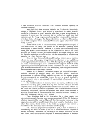 to spot fraudulent activities associated with advanced malware operating on
customers' computers.
         Many early infectious programs, including the first Internet Worm and a
number of MS-DOS viruses, were written as experiments or pranks generally
intended to be harmless or merely annoying rather than to cause serious damage to
computers. In some cases the perpetrator did not realize how much harm their
creations could do. Young programmers learning about viruses and the techniques
wrote them for the sole purpose that they could or to see how far it could spread. As
late as 1999, widespread viruses such as the Melissa virus appear to have been written
chiefly as pranks.
         Hostile intent related to vandalism can be found in programs designed to
cause harm or data loss. Many DOS viruses, and the Windows ExploreZip worm,
were designed to destroy files on a hard disk, or to corrupt the file system by writing
invalid data. Network-borne worms such as the 2001 Code Red worm or the Ramen
worm fall into the same category. Designed to vandalize web pages, worms may seem
like the online equivalent to graffiti tagging, with the author's alias or affinity group
appearing everywhere the worm goes.
         However, since the rise of widespread broadband Internet access, malicious
software has come to be designed for a profit motive, either more or less legal (forced
advertising) or criminal. For instance, since 2003, the majority of widespread viruses
and worms have been designed to take control of users' computers for black-market
exploitation.[citation needed] Infected "zombie computers" are used to send email
spam, to host contraband data such as child pornography, or to engage in distributed
denial-of-service attacks as a form of extortion.
         Another strictly for-profit category of malware has emerged in spyware -
programs designed to monitor users' web browsing, display unsolicited
advertisements, or redirect affiliate marketing revenues to the spyware creator.
Spyware programs do not spread like viruses; they are, in general, installed by
exploiting security holes or are packaged with user-installed software, such as peer-
to-peer applications.
         The best-known types of malware, viruses and worms, are known for the
manner in which they spread, rather than any other particular behavior. The term
computer virus is used for a program that has infected some executable software and
that causes that software, when run, to spread the virus to other executable software.
Viruses may also contain a payload that performs other actions, often malicious. A
worm, on the other hand, is a program that actively transmits itself over a network to
infect other computers. It too may carry a payload.
         These definitions lead to the observation that a virus requires user
intervention to spread, whereas a worm spreads automatically. Using this distinction,
infections transmitted by email or Microsoft Word documents, which rely on the
recipient opening a file or email to infect the system, would be classified as viruses
rather than worms. Some writers in the trade and popular press appear to
misunderstand this distinction, and use the terms interchangeably.
         For a malicious program to accomplish its goals, it must be able to do so
without being shut down, or deleted by the user or administrator of the computer on
which it is running. Concealment can also help get the malware installed in the first
place. When a malicious program is disguised as something innocuous or desirable,
 