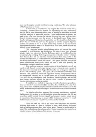 users may be tempted to install it without knowing what it does. This is the technique
of the Trojan horse or Trojan.
          In broad terms, a Trojan horse is any program that invites the user to run it,
concealing a harmful or malicious payload. The payload may take effect immediately
and can lead to many undesirable effects, such as deleting the user's files or further
installing malicious or undesirable software. Trojan horses known as droppers are
used to start off a worm outbreak, by injecting the worm into users' local networks.
One of the most common ways that spyware is distributed is as a Trojan horse,
bundled with a piece of desirable software that the user downloads from the Internet.
When the user installs the software, the spyware is installed alongside. Spyware
authors who attempt to act in a legal fashion may include an end-user license
agreement that states the behavior of the spyware in loose terms, which the users are
unlikely to read or understand.
          Once a malicious program is installed on a system, it is essential that it stay
concealed, to avoid detection and disinfection. The same is true when a human
attacker breaks into a computer directly. Techniques known as root kits allow this
concealment, by modifying the host operating system so that the malware is hidden
from the user. Root kits can prevent a malicious process from being visible in the
system's list of processes, or keep its files from being read. Originally, a root kit was a
set of tools installed by a human attacker on a Unix system where the attacker had
gained administrator (root) access. Today, the term is used more generally for
concealment routines in a malicious program.
          Some malicious programs contain routines to defend against removal, not
merely to hide themselves, but to repel attempts to remove them. An early example of
this behavior is recorded in the Jargon File tale of a pair of programs infesting a
Xerox CP-V timesharing system. Each ghost-job would detect the fact that the other
had been killed, and would start a new copy of the recently slain program within a
few milliseconds. The only way to kill both ghosts was to kill them simultaneously
(very difficult) or to deliberately crash the system. Similar techniques are used by
some modern malware, wherein the malware starts a number of processes that
monitor and restore one another as needed.
          A backdoor is a method of bypassing normal authentication procedures.
Once a system has been compromised (by one of the above methods, or in some other
way), one or more backdoors may be installed in order to allow easier access in the
future. Backdoors may also be installed prior to malicious software, to allow attackers
entry.
          The idea has often been suggested that computer manufacturers preinstall
backdoors on their systems to provide technical support for customers, but this has
never been reliably verified. Crackers typically use backdoors to secure remote access
to a computer, while attempting to remain hidden from casual inspection. To install
backdoors crackers may use Trojan horses, worms, or other methods.

         During the 1980s and 1990s, it was usually taken for granted that malicious
programs were created as a form of vandalism or prank. More recently, the greater
share of malware programs have been written with a financial or profit motive in
mind. This can be taken as the malware authors' choice to monetize their control over
infected systems: to turn that control into a source of revenue.
 