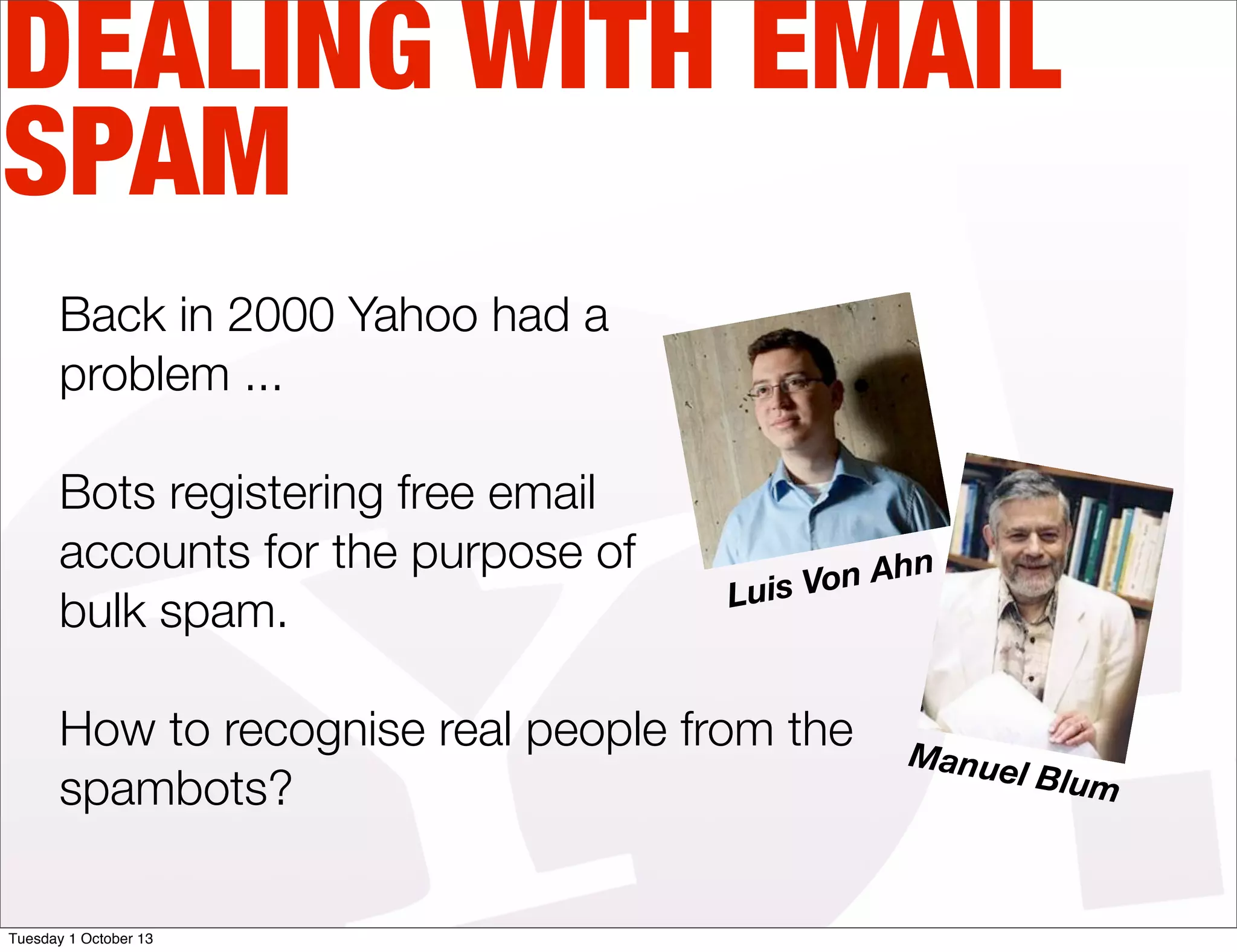 DEALING WITH EMAIL
SPAM
Back in 2000 Yahoo had a
problem ...
Bots registering free email
accounts for the purpose of
bulk spam.
How to recognise real people from the
spambots?
Luis Von Ahn
Manuel Blum
Tuesday 1 October 13
 