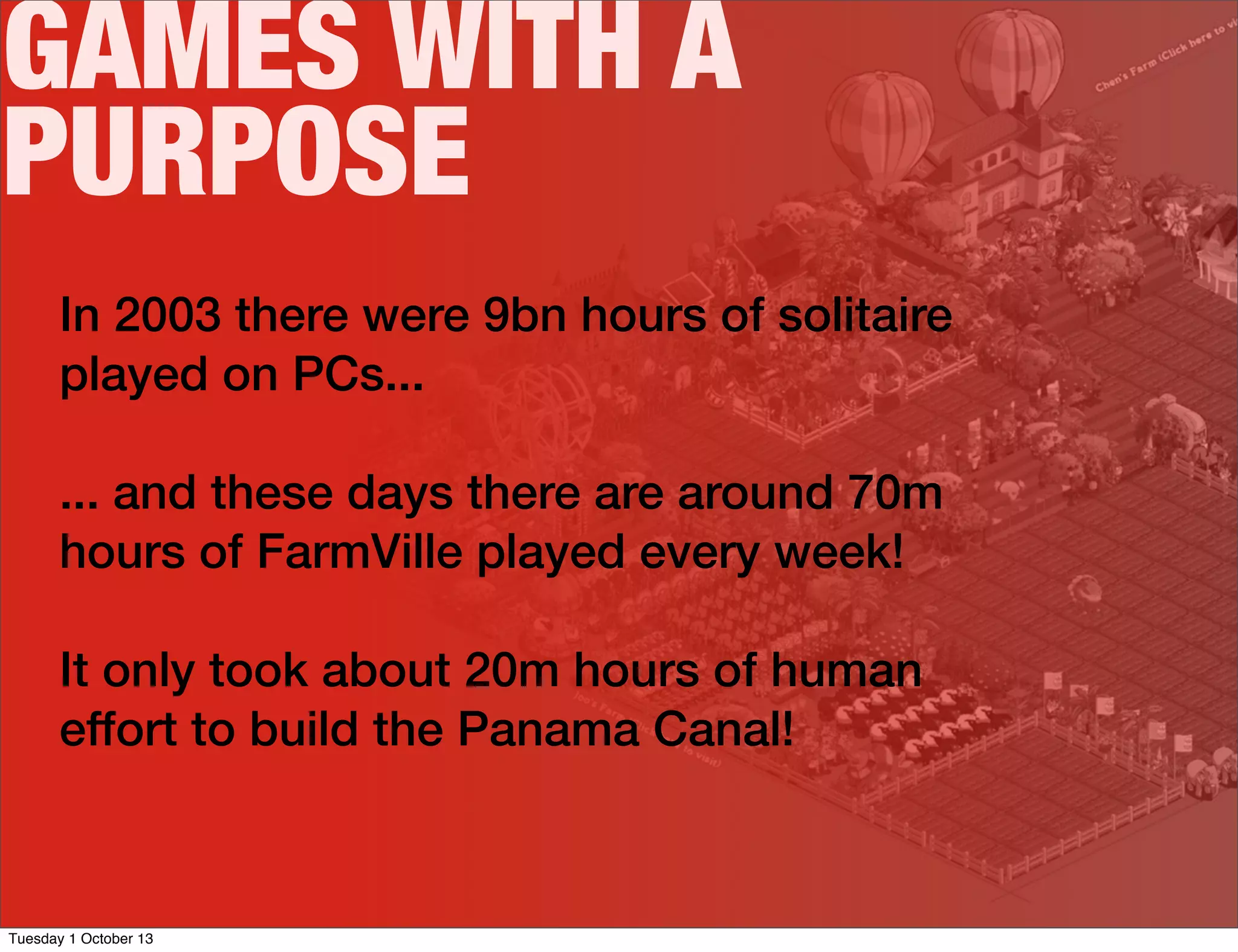 GAMES WITH A
PURPOSE
In 2003 there were 9bn hours of solitaire
played on PCs...
... and these days there are around 70m
hours of FarmVille played every week!
It only took about 20m hours of human
effort to build the Panama Canal!
Tuesday 1 October 13
 