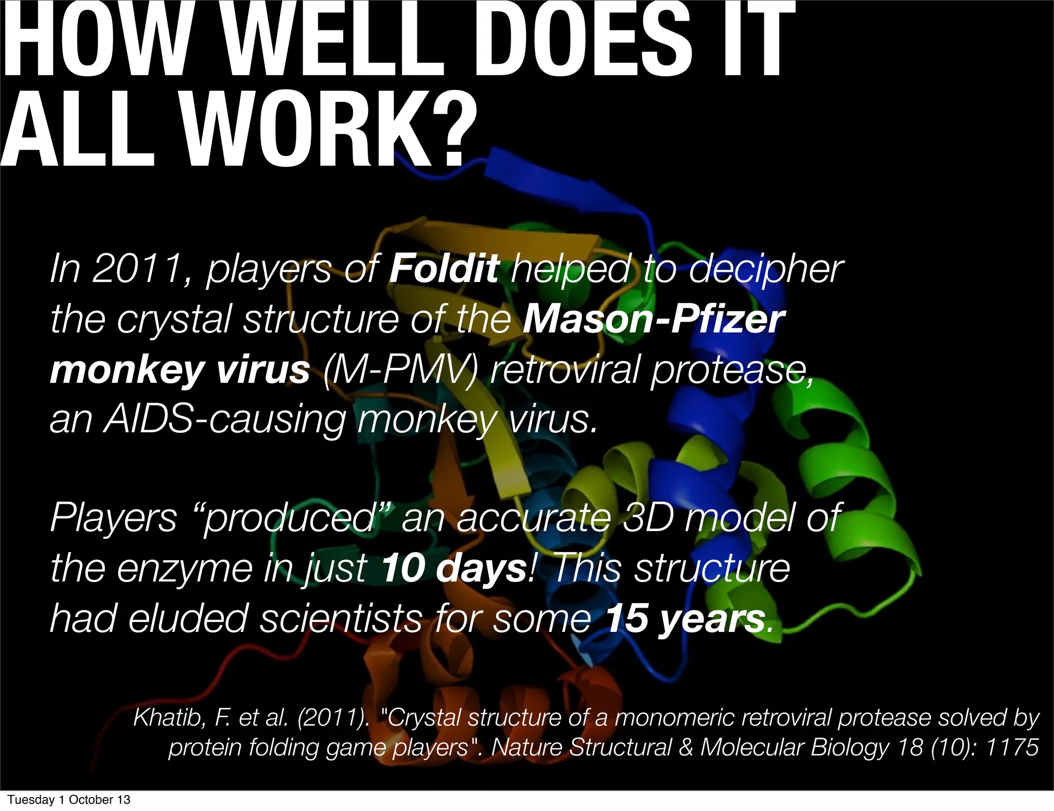 HOW WELL DOES IT
ALL WORK?
In 2011, players of Foldit helped to decipher
the crystal structure of the Mason-Pﬁzer
monkey virus (M-PMV) retroviral protease,
an AIDS-causing monkey virus.
Players “produced” an accurate 3D model of
the enzyme in just 10 days! This structure
had eluded scientists for some 15 years.
Khatib, F. et al. (2011). "Crystal structure of a monomeric retroviral protease solved by
protein folding game players". Nature Structural & Molecular Biology 18 (10): 1175
Tuesday 1 October 13
 