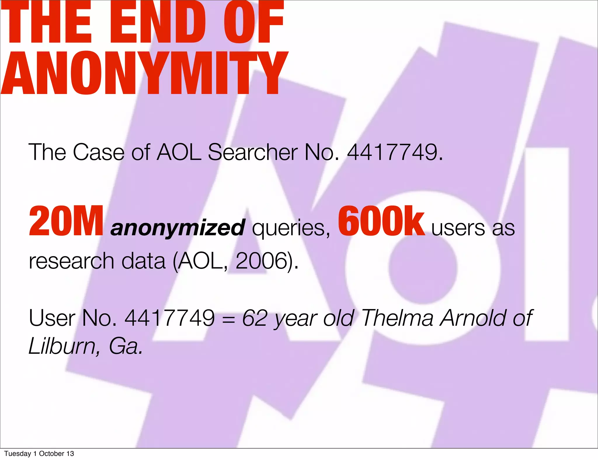 THE END OF
ANONYMITY
The Case of AOL Searcher No. 4417749.
20M anonymized queries, 600k users as
research data (AOL, 2006).
User No. 4417749 = 62 year old Thelma Arnold of
Lilburn, Ga.
Tuesday 1 October 13
 