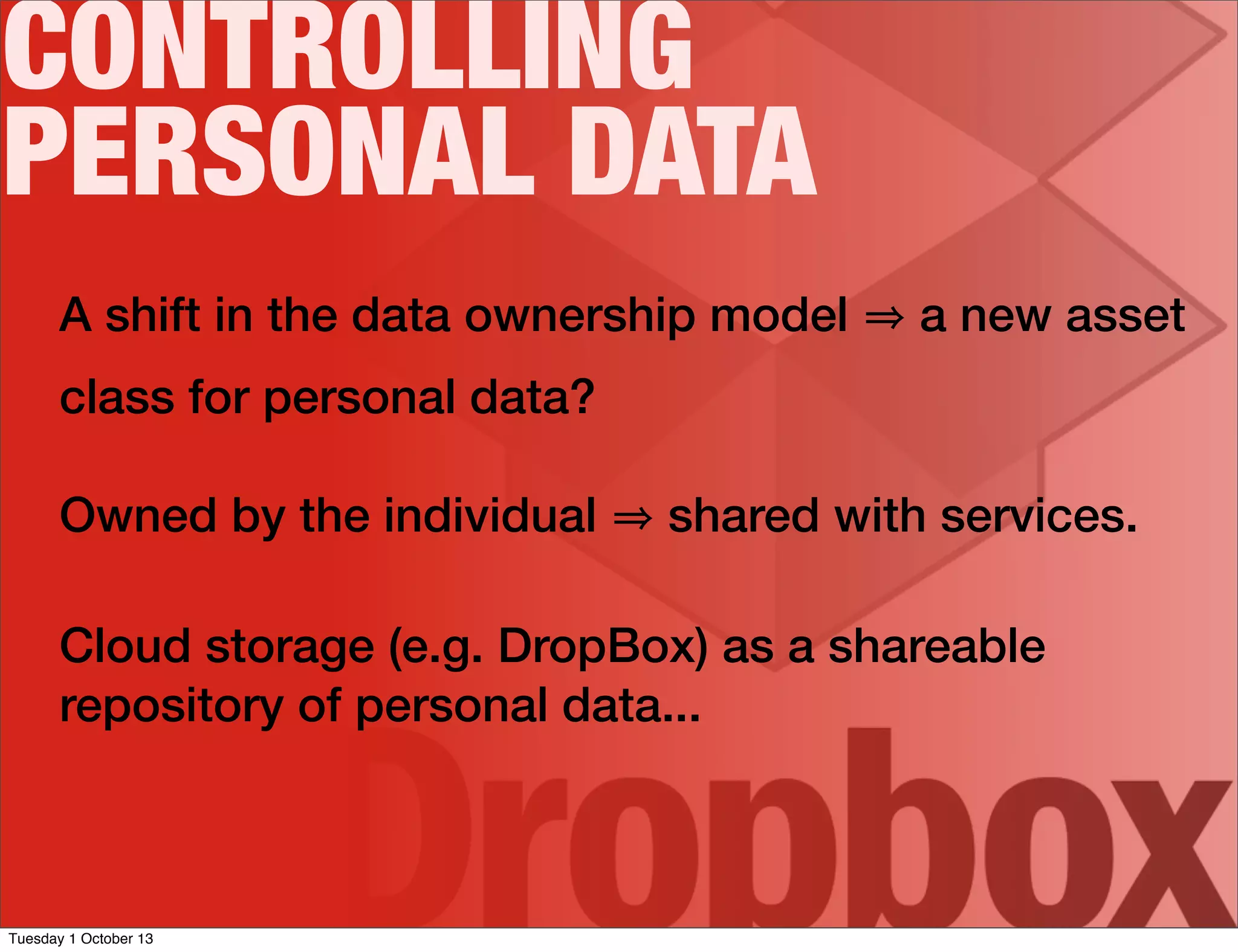 A shift in the data ownership model a new asset
class for personal data?
Owned by the individual shared with services.
Cloud storage (e.g. DropBox) as a shareable
repository of personal data...
CONTROLLING
PERSONAL DATA
Tuesday 1 October 13
 