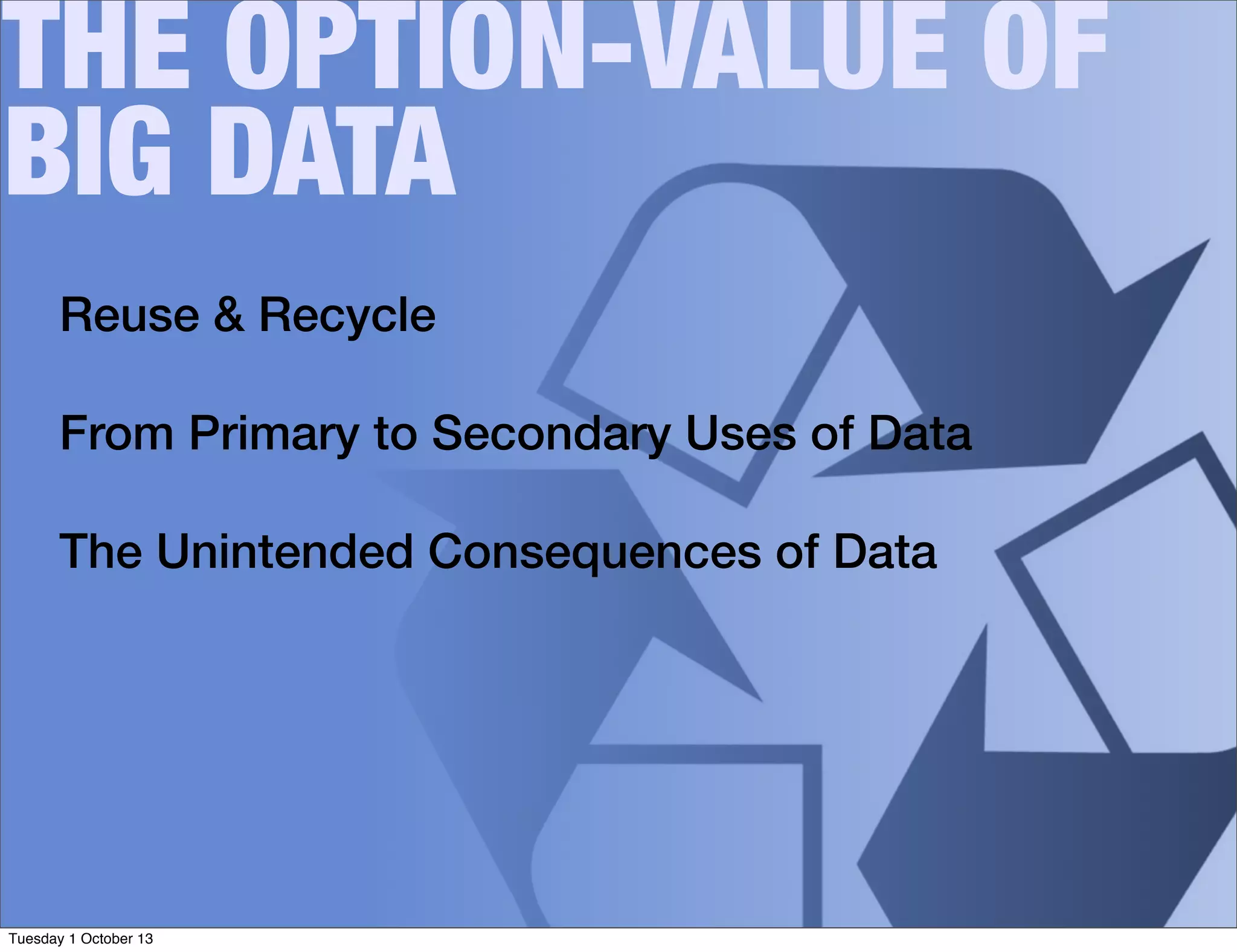 THE OPTION-VALUE OF
BIG DATA
Reuse & Recycle
From Primary to Secondary Uses of Data
The Unintended Consequences of Data
Tuesday 1 October 13
 