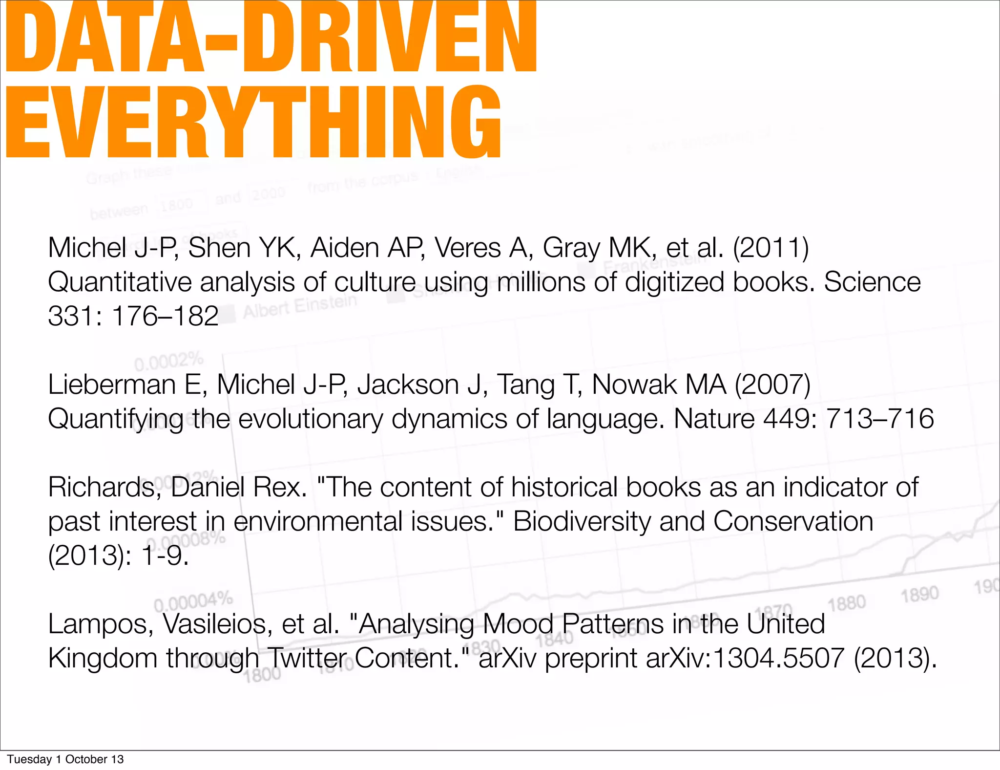 DATA-DRIVEN
EVERYTHING
Michel J-P, Shen YK, Aiden AP, Veres A, Gray MK, et al. (2011)
Quantitative analysis of culture using millions of digitized books. Science
331: 176–182
Lieberman E, Michel J-P, Jackson J, Tang T, Nowak MA (2007)
Quantifying the evolutionary dynamics of language. Nature 449: 713–716
Richards, Daniel Rex. "The content of historical books as an indicator of
past interest in environmental issues." Biodiversity and Conservation
(2013): 1-9.
Lampos, Vasileios, et al. "Analysing Mood Patterns in the United
Kingdom through Twitter Content." arXiv preprint arXiv:1304.5507 (2013).
Tuesday 1 October 13
 