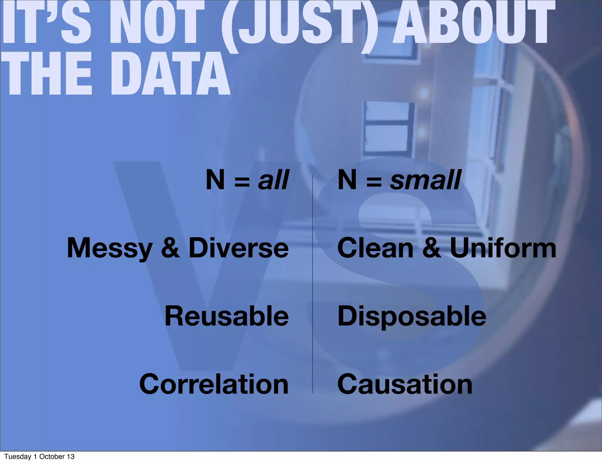 VS
IT’S NOT (JUST) ABOUT
THE DATA
N = all
Messy & Diverse
Reusable
Correlation
N = small
Clean & Uniform
Disposable
Causation
Tuesday 1 October 13
 