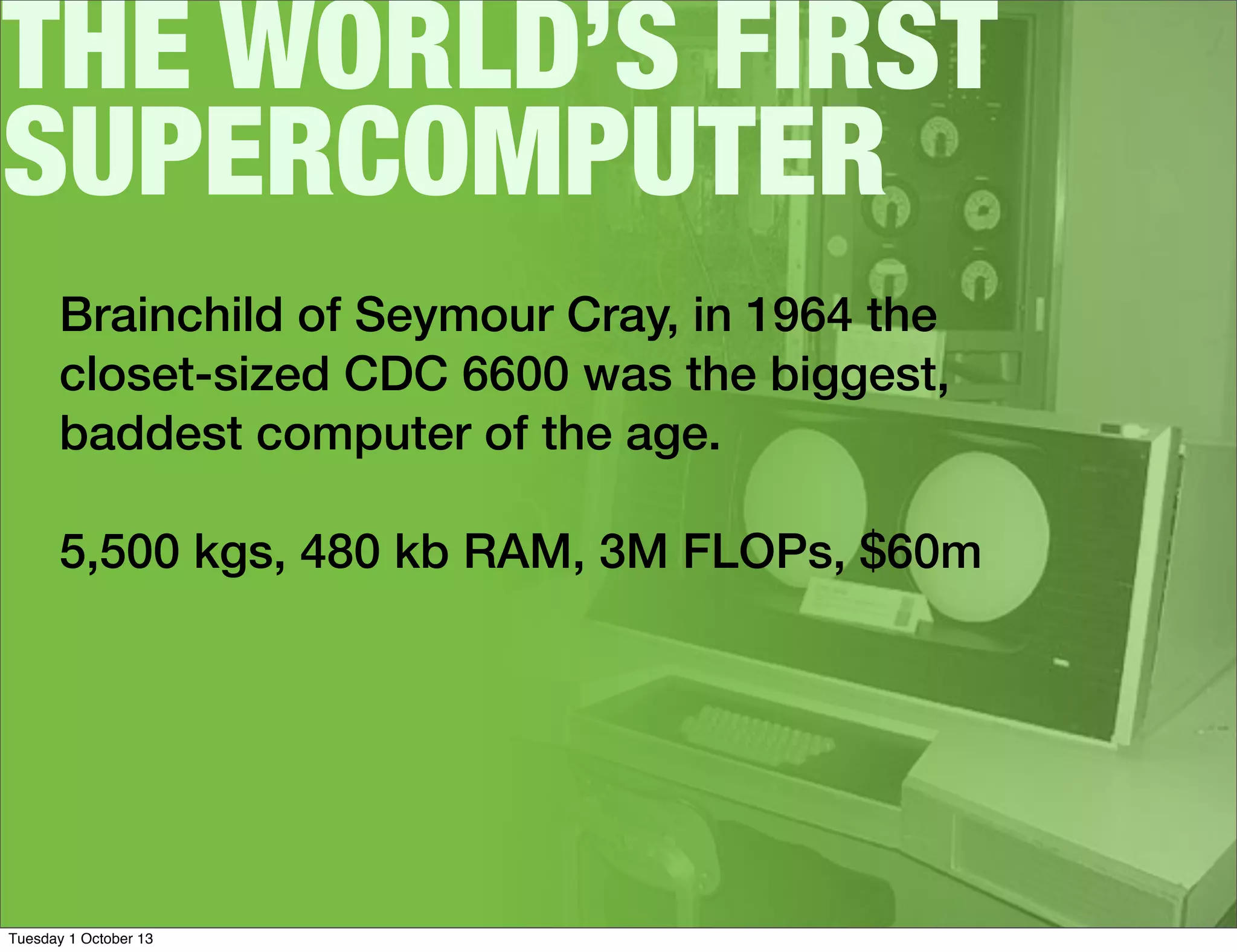 THE WORLD’S FIRST
SUPERCOMPUTER
Brainchild of Seymour Cray, in 1964 the
closet-sized CDC 6600 was the biggest,
baddest computer of the age.
5,500 kgs, 480 kb RAM, 3M FLOPs, $60m
Tuesday 1 October 13
 