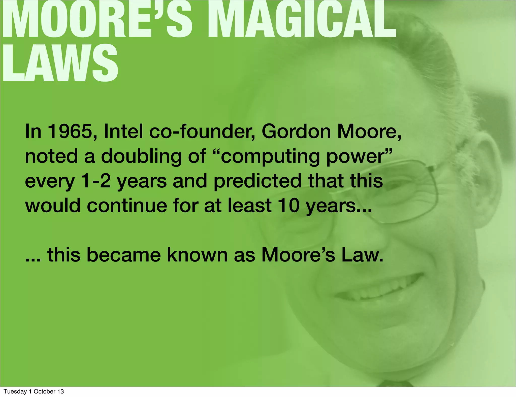 MOORE’S MAGICAL
LAWS
In 1965, Intel co-founder, Gordon Moore,
noted a doubling of “computing power”
every 1-2 years and predicted that this
would continue for at least 10 years...
... this became known as Moore’s Law.
Tuesday 1 October 13
 
