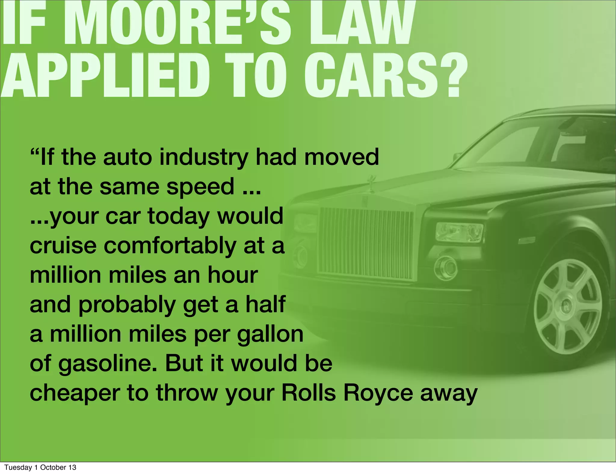 IF MOORE’S LAW
APPLIED TO CARS?
“If the auto industry had moved
at the same speed ...
...your car today would
cruise comfortably at a
million miles an hour
and probably get a half
a million miles per gallon
of gasoline. But it would be
cheaper to throw your Rolls Royce away
Tuesday 1 October 13
 