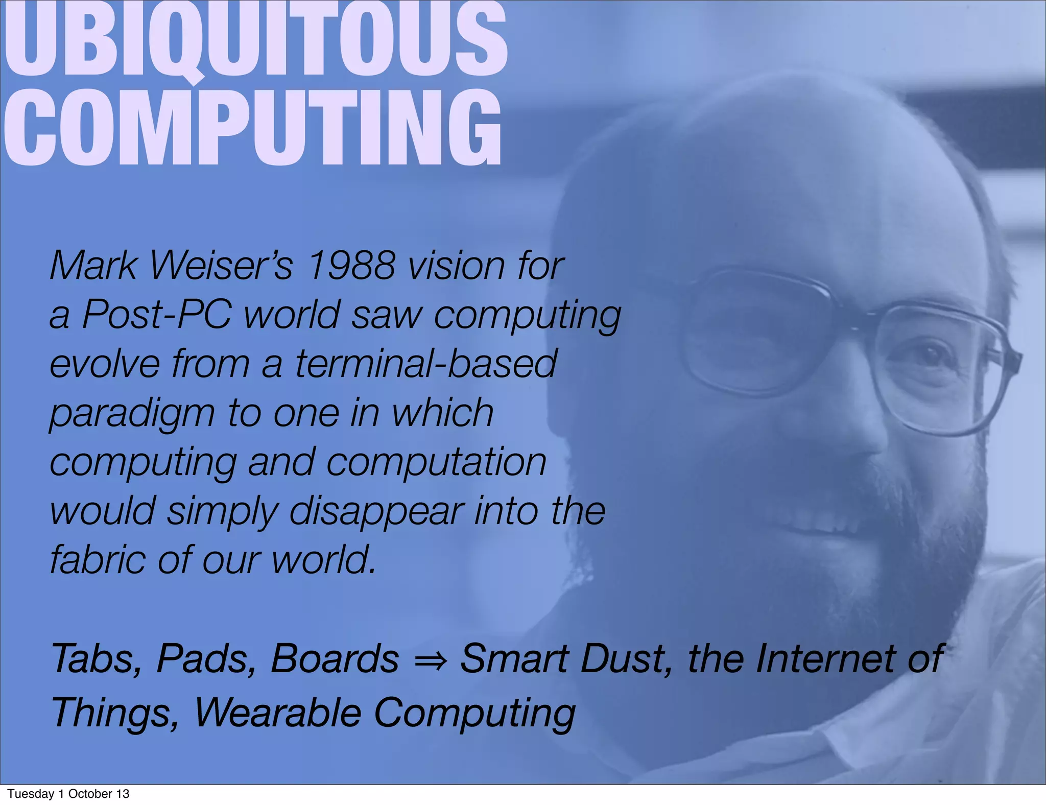 UBIQUITOUS
COMPUTING
Mark Weiser’s 1988 vision for
a Post-PC world saw computing
evolve from a terminal-based
paradigm to one in which
computing and computation
would simply disappear into the
fabric of our world.
Tabs, Pads, Boards Smart Dust, the Internet of
Things, Wearable Computing
Tuesday 1 October 13
 