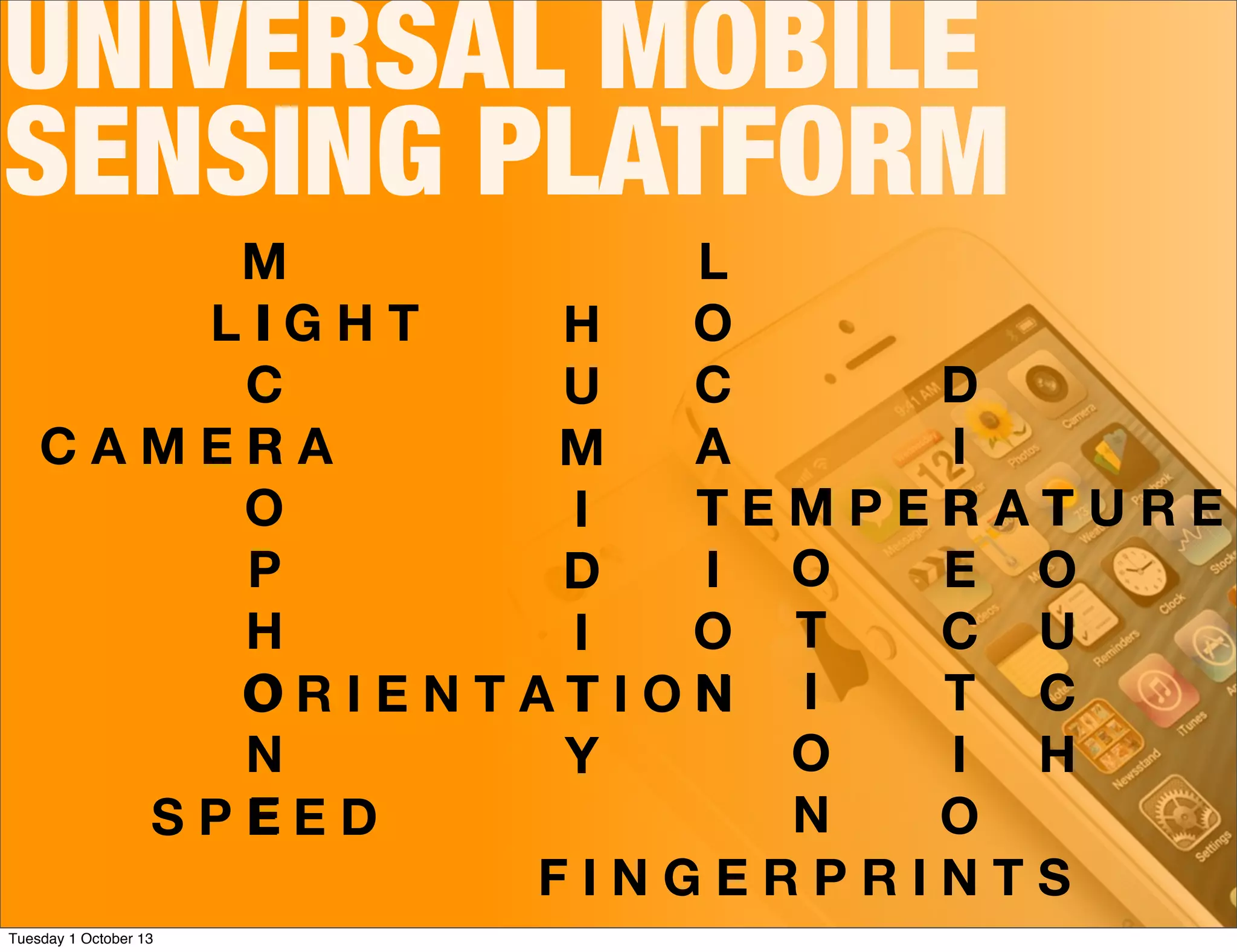 UNIVERSAL MOBILE
SENSING PLATFORM
C A M E R A
M
I
C
R
O
P
H
O
N
ES P E E D
L I G H T
O R I E N T A T I O N
H
U
M
I
D
I
T
Y
T E M P E R A T U R E
L
O
C
A
T
I
O
N
T
O
U
C
H
M
O
T
I
O
N
D
I
R
E
C
T
I
O
NF I N G E R P R I N T S
Tuesday 1 October 13
 