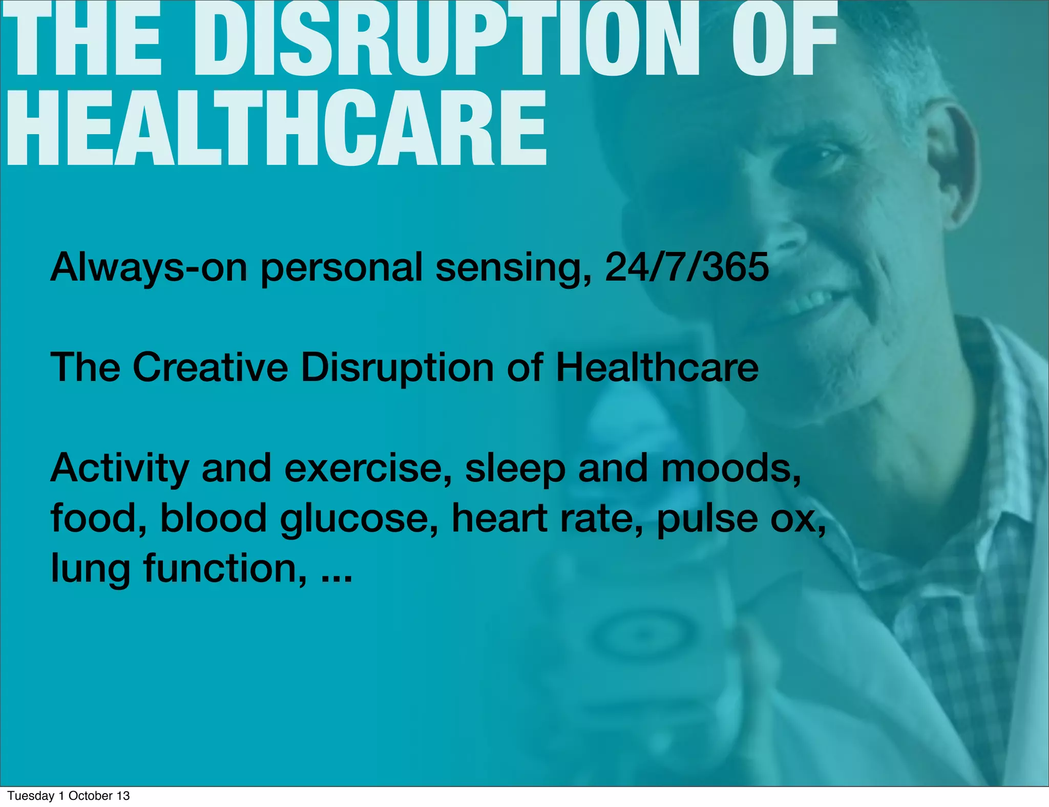 THE DISRUPTION OF
HEALTHCARE
Always-on personal sensing, 24/7/365
The Creative Disruption of Healthcare
Activity and exercise, sleep and moods,
food, blood glucose, heart rate, pulse ox,
lung function, ...
Tuesday 1 October 13
 