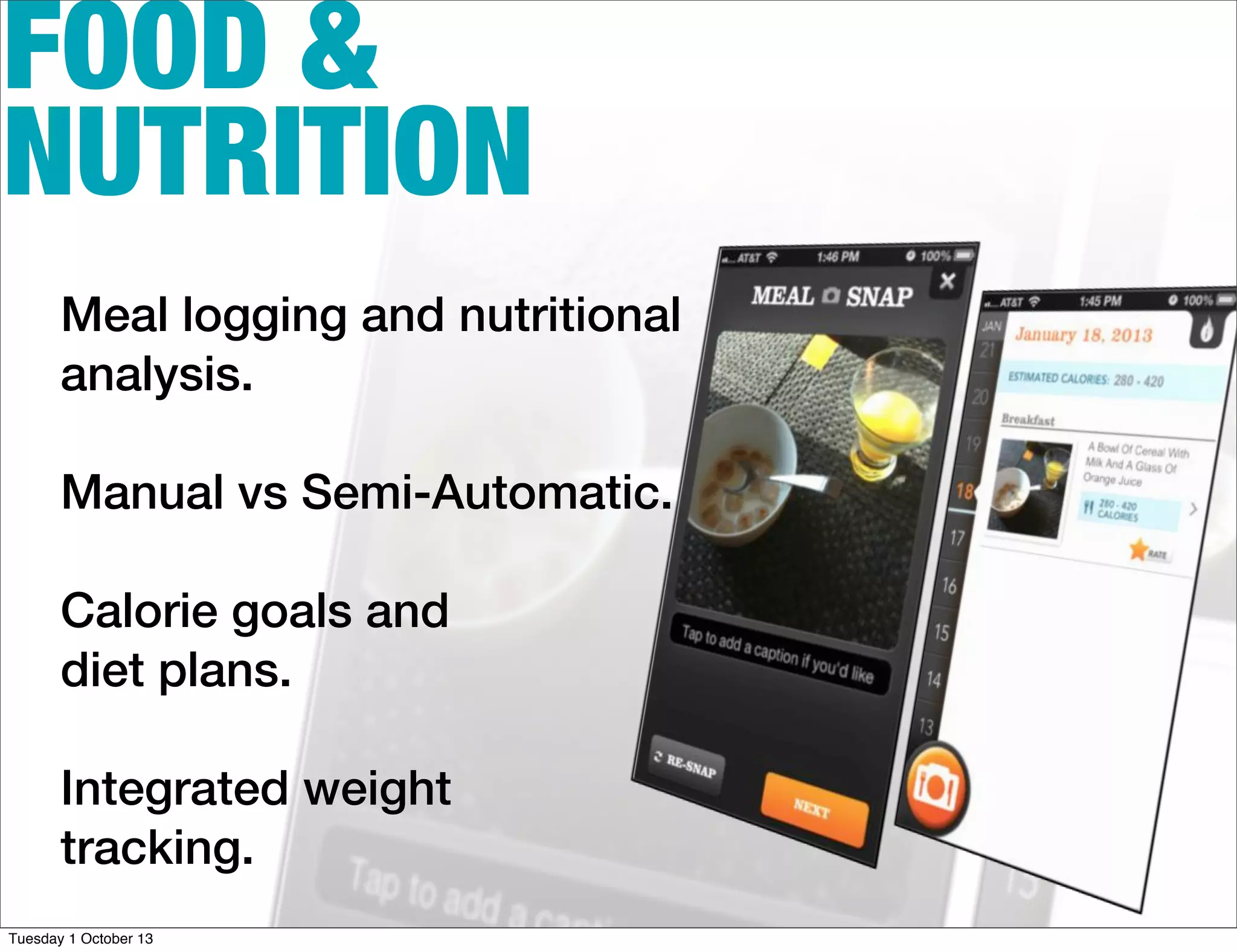 FOOD &
NUTRITION
Meal logging and nutritional
analysis.
Manual vs Semi-Automatic.
Calorie goals and
diet plans.
Integrated weight
tracking.
Tuesday 1 October 13
 