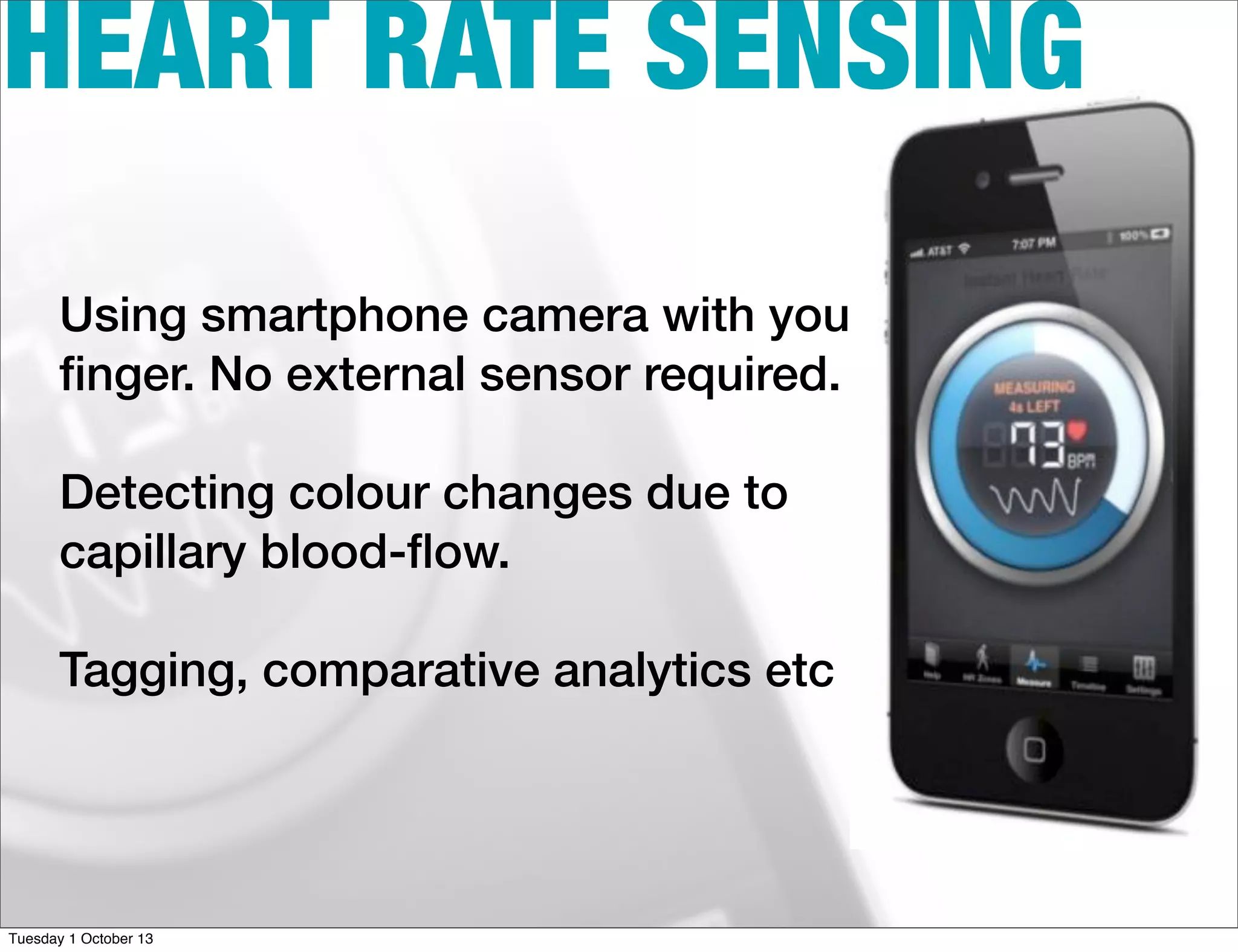 HEART RATE SENSING
Using smartphone camera with your
ﬁnger. No external sensor required.
Detecting colour changes due to
capillary blood-ﬂow.
Tagging, comparative analytics etc
Tuesday 1 October 13
 
