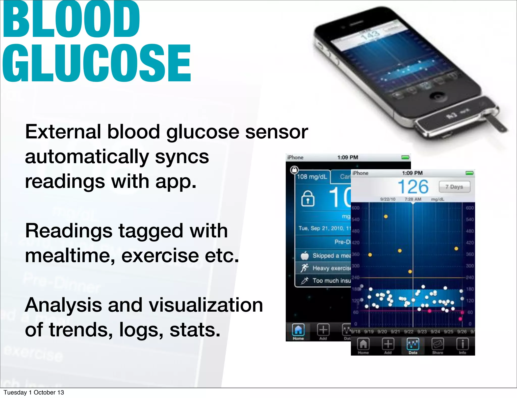 BLOOD
GLUCOSE
External blood glucose sensor
automatically syncs
readings with app.
Readings tagged with
mealtime, exercise etc.
Analysis and visualization
of trends, logs, stats.
Tuesday 1 October 13
 