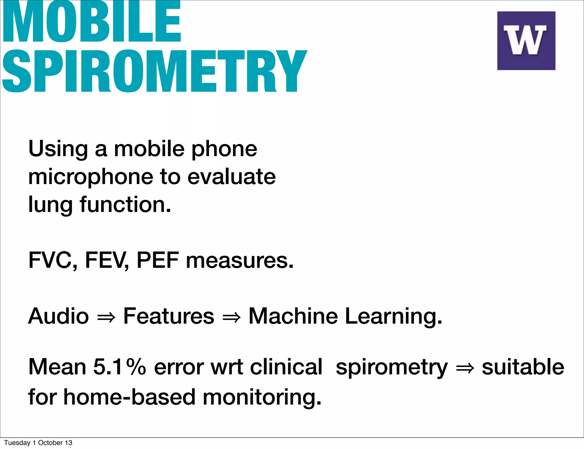 MOBILE
SPIROMETRY
Using a mobile phone
microphone to evaluate
lung function.
FVC, FEV, PEF measures.
Audio Features Machine Learning.
Mean 5.1% error wrt clinical spirometry suitable
for home-based monitoring.
Tuesday 1 October 13
 