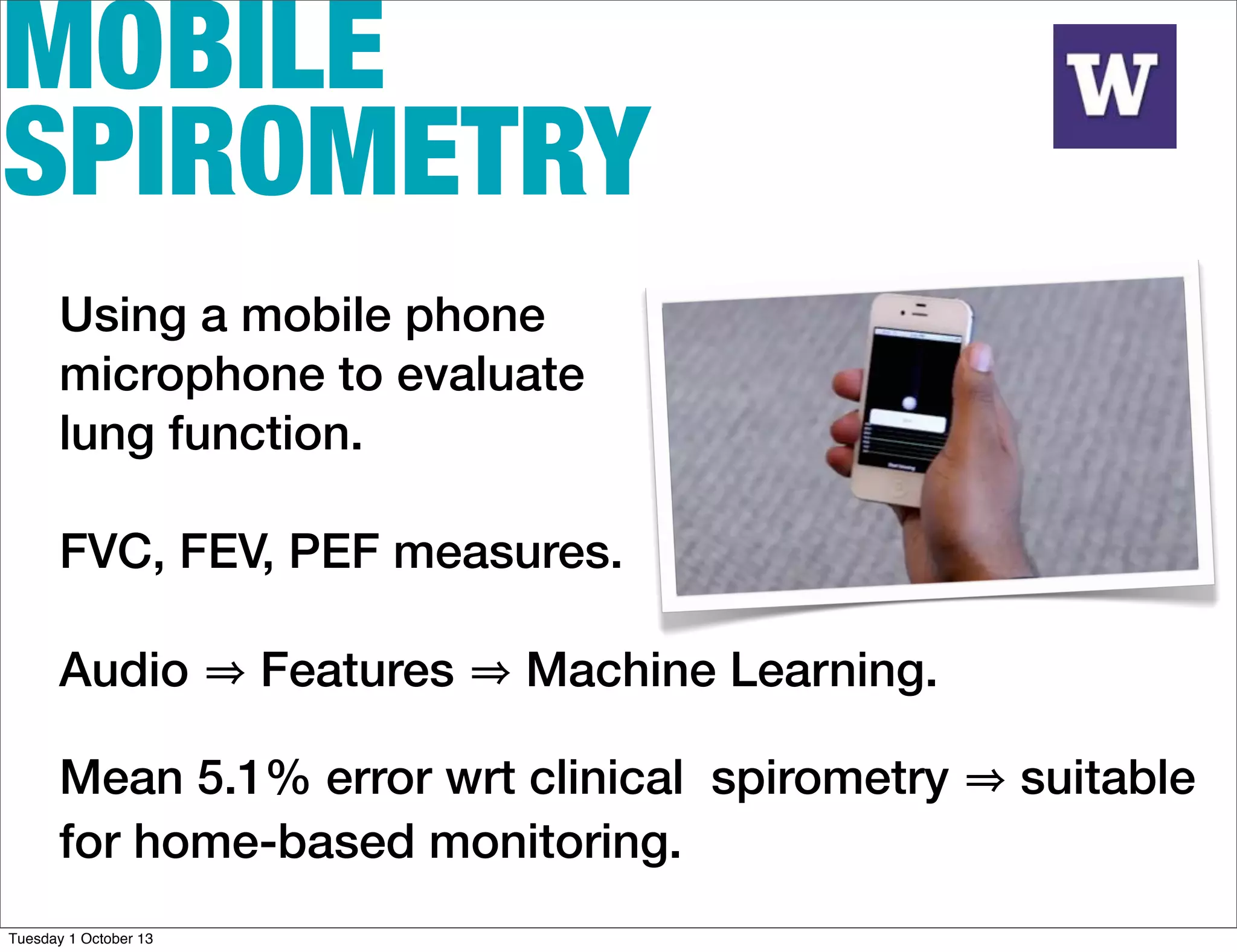 MOBILE
SPIROMETRY
Using a mobile phone
microphone to evaluate
lung function.
FVC, FEV, PEF measures.
Audio Features Machine Learning.
Mean 5.1% error wrt clinical spirometry suitable
for home-based monitoring.
Tuesday 1 October 13
 