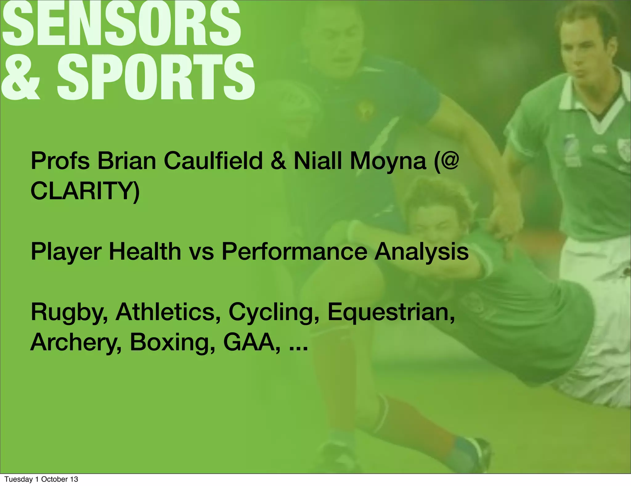 SENSORS
& SPORTS
Profs Brian Caulﬁeld & Niall Moyna (@
CLARITY)
Player Health vs Performance Analysis
Rugby, Athletics, Cycling, Equestrian,
Archery, Boxing, GAA, ...
Tuesday 1 October 13
 