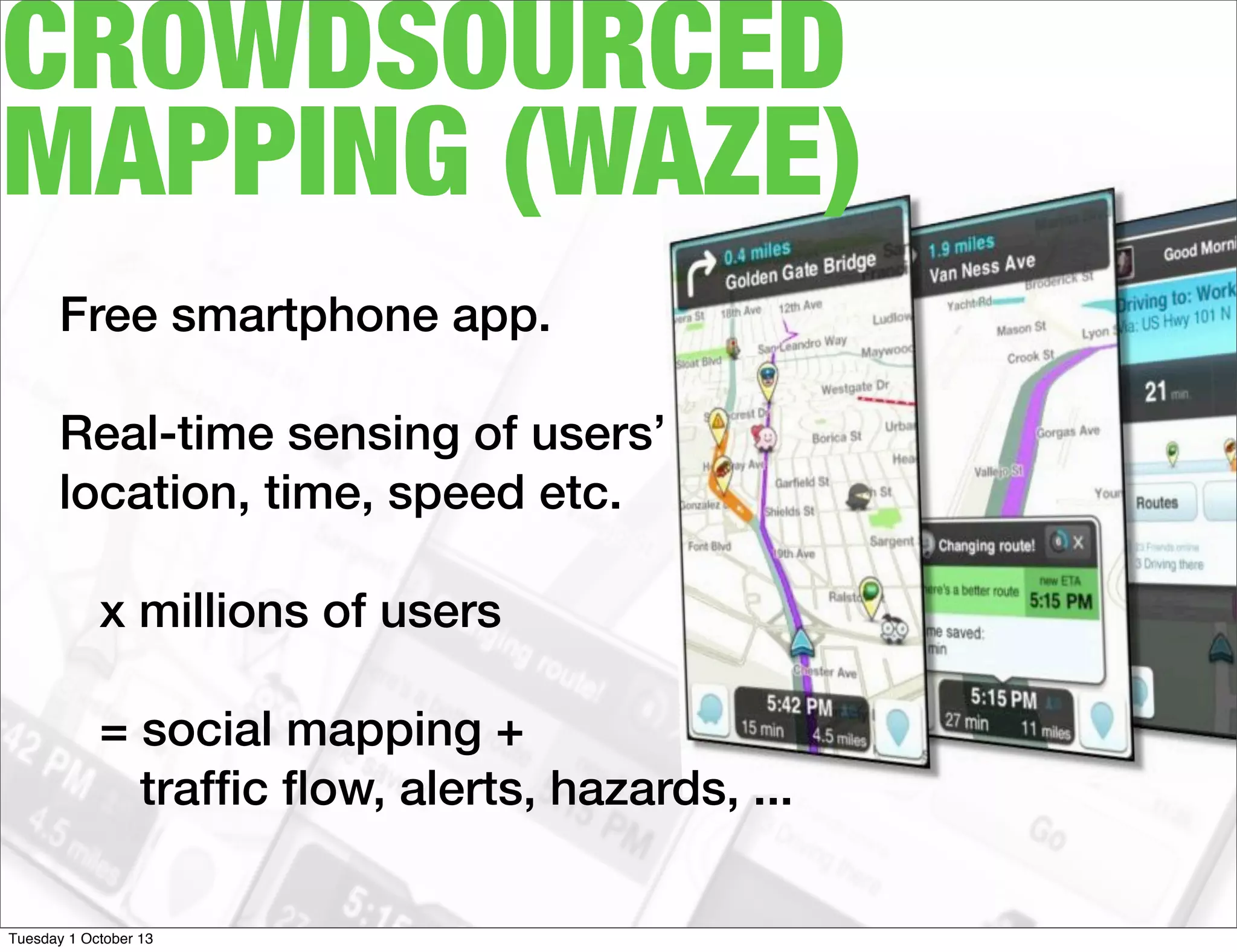 CROWDSOURCED
MAPPING (WAZE)
Free smartphone app.
Real-time sensing of users’
location, time, speed etc.
x millions of users
= social mapping +
trafﬁc ﬂow, alerts, hazards, ...
Tuesday 1 October 13
 