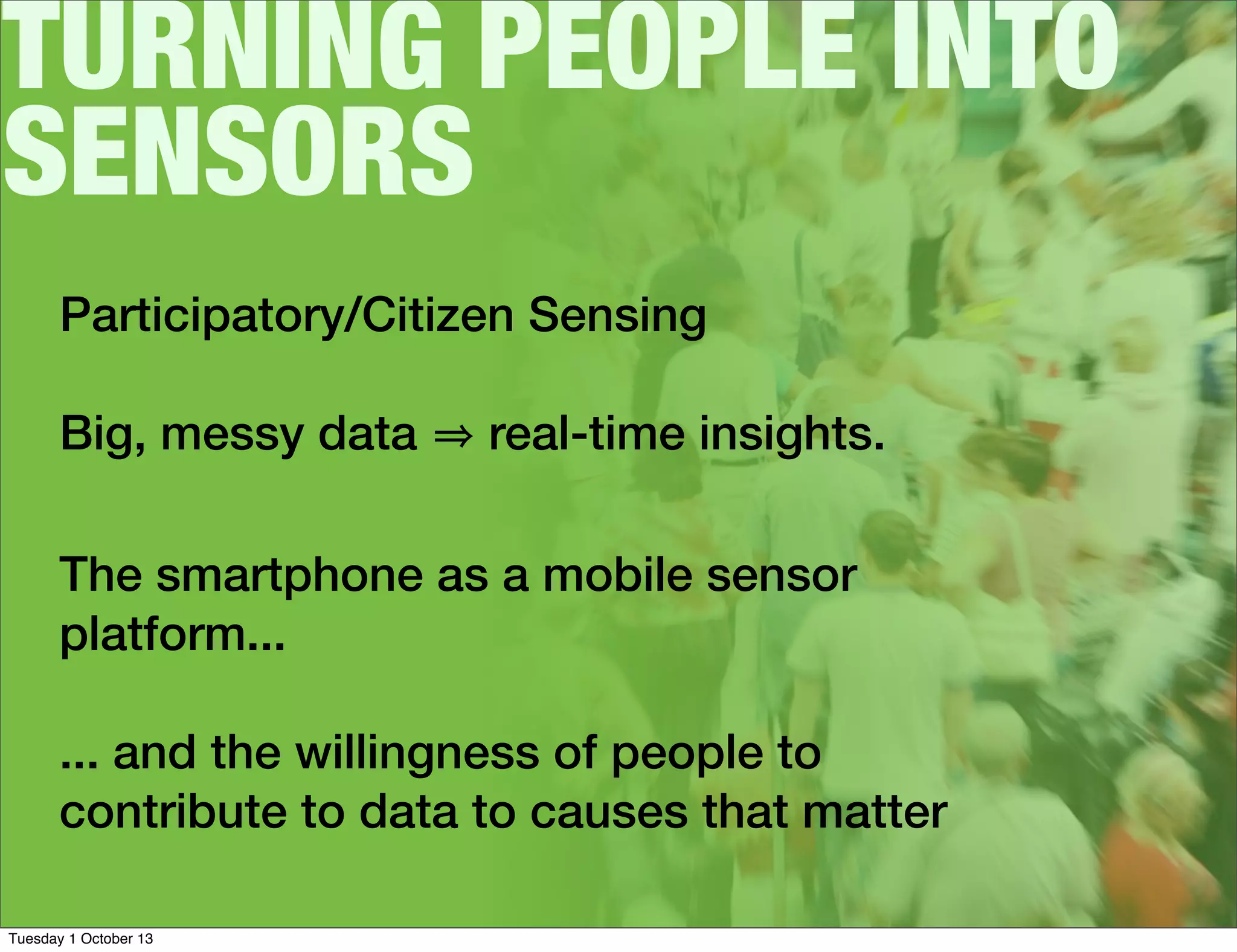 TURNING PEOPLE INTO
SENSORS
Participatory/Citizen Sensing
Big, messy data real-time insights.
The smartphone as a mobile sensor
platform...
... and the willingness of people to
contribute to data to causes that matter
Tuesday 1 October 13
 