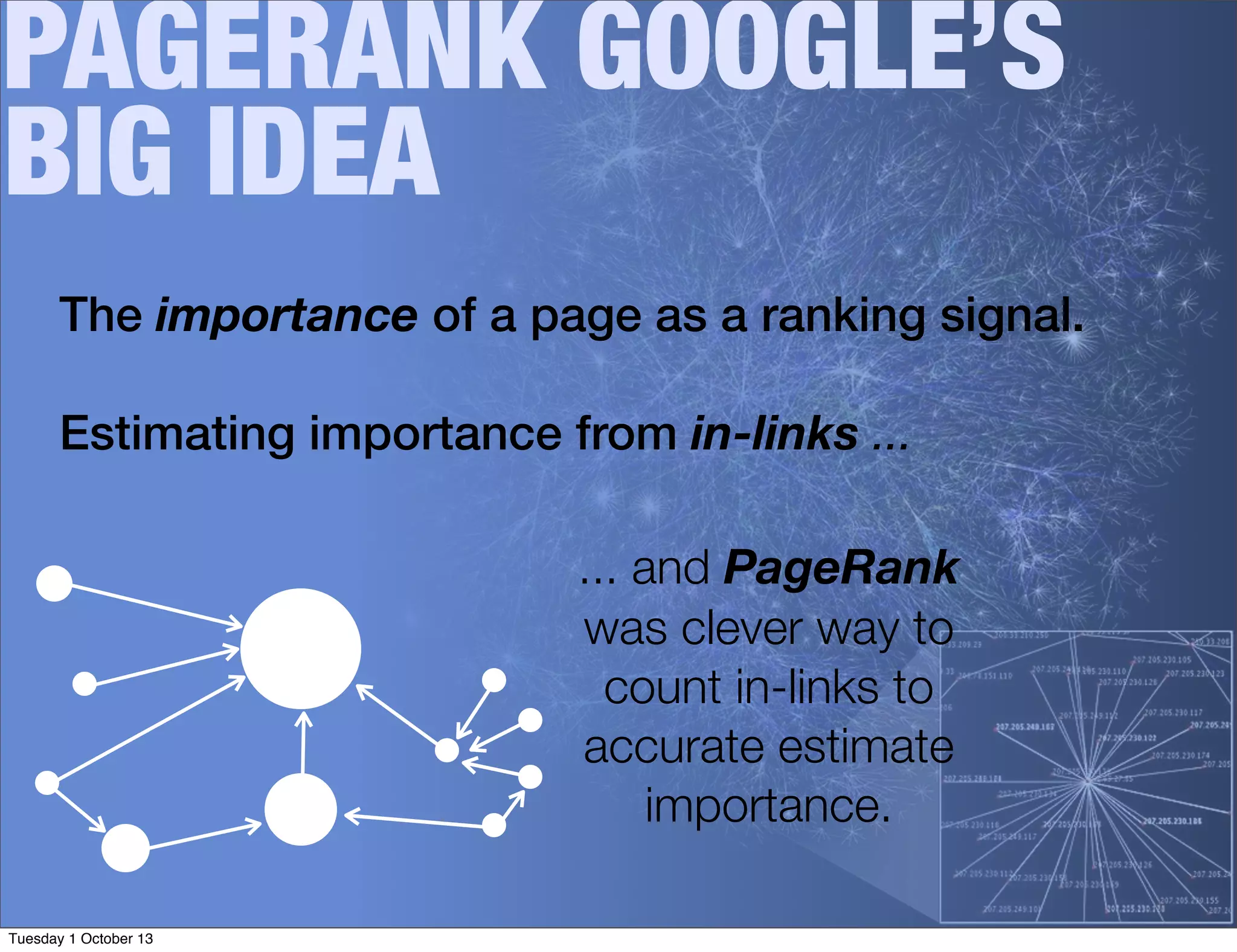 PAGERANK GOOGLE’S
BIG IDEA
The importance of a page as a ranking signal.
Estimating importance from in-links ...
... and PageRank
was clever way to
count in-links to
accurate estimate
importance.
Tuesday 1 October 13
 
