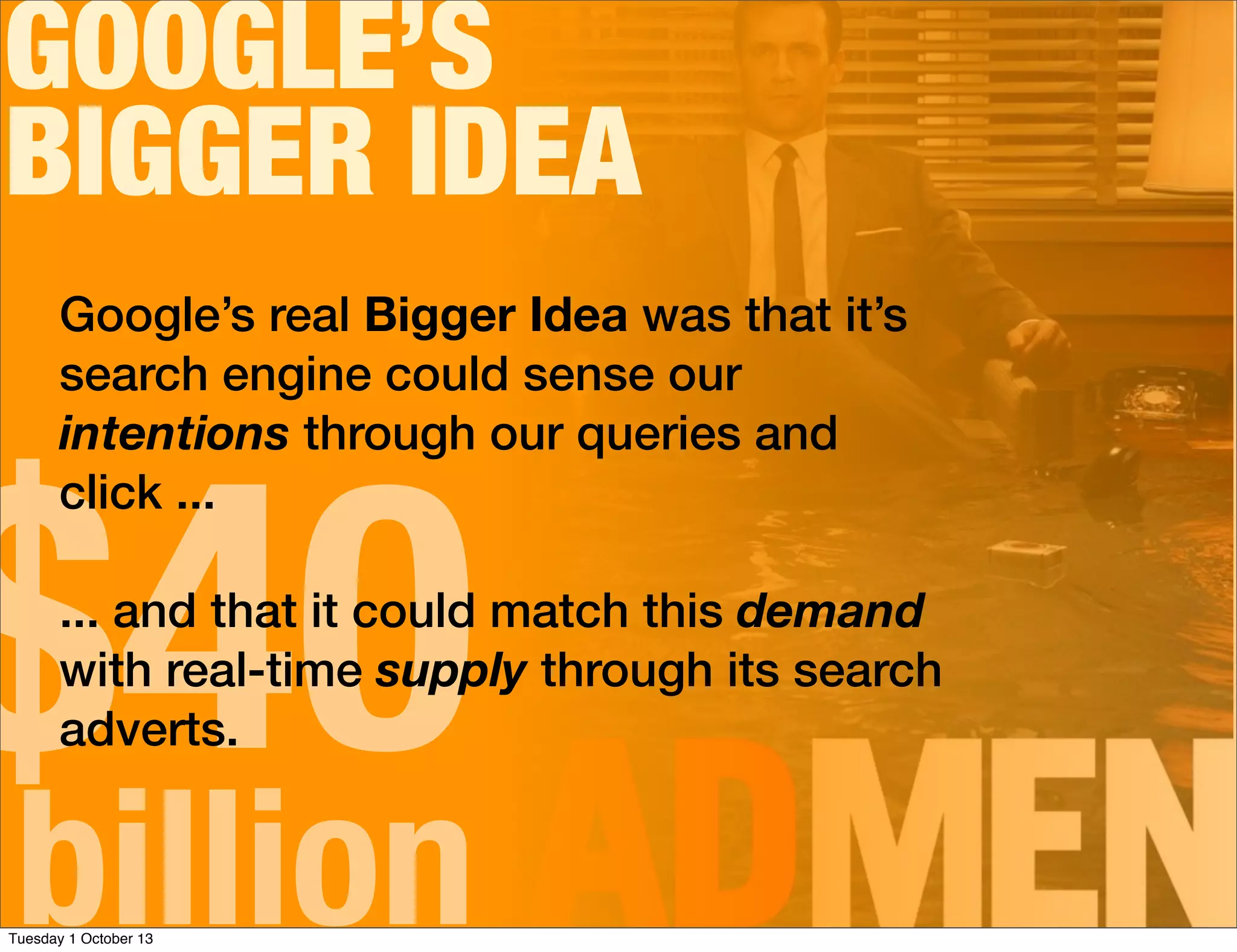 GOOGLE’S
BIGGER IDEA
$40billion
Google’s real Bigger Idea was that it’s
search engine could sense our
intentions through our queries and
click ...
... and that it could match this demand
with real-time supply through its search
adverts.
Tuesday 1 October 13
 