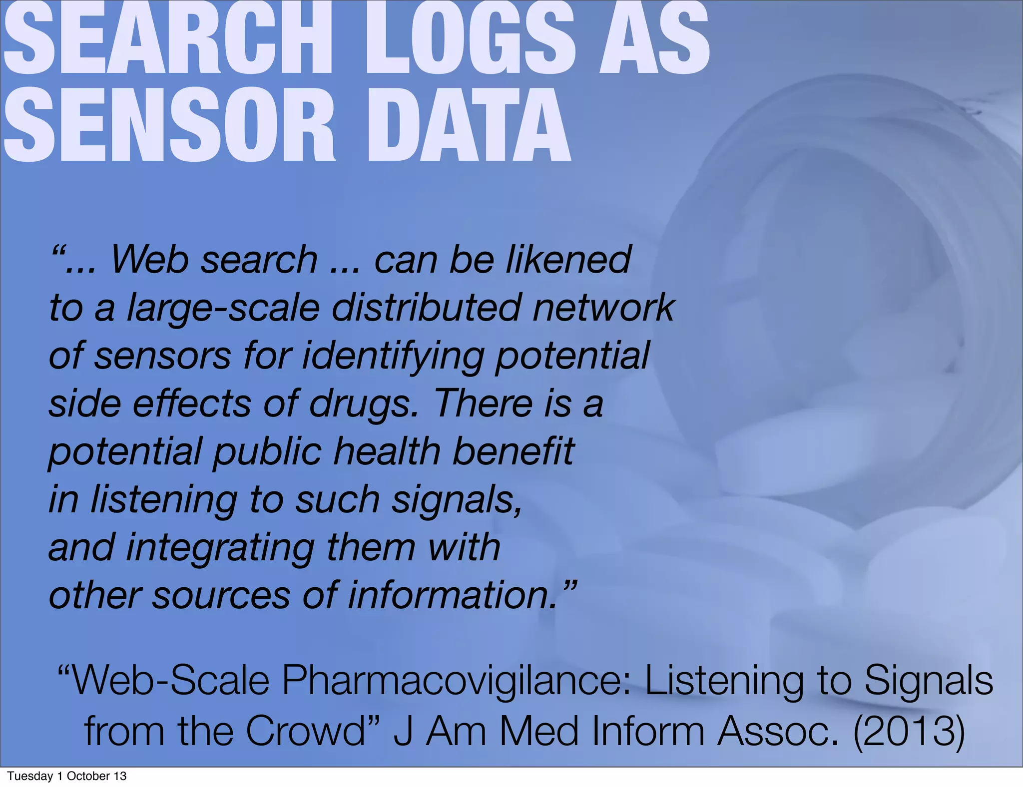 SEARCH LOGS AS
SENSOR DATA
“... Web search ... can be likened
to a large-scale distributed network
of sensors for identifying potential
side eﬀects of drugs. There is a
potential public health beneﬁt
in listening to such signals,
and integrating them with
other sources of information.”
“Web-Scale Pharmacovigilance: Listening to Signals
from the Crowd” J Am Med Inform Assoc. (2013)
Tuesday 1 October 13
 