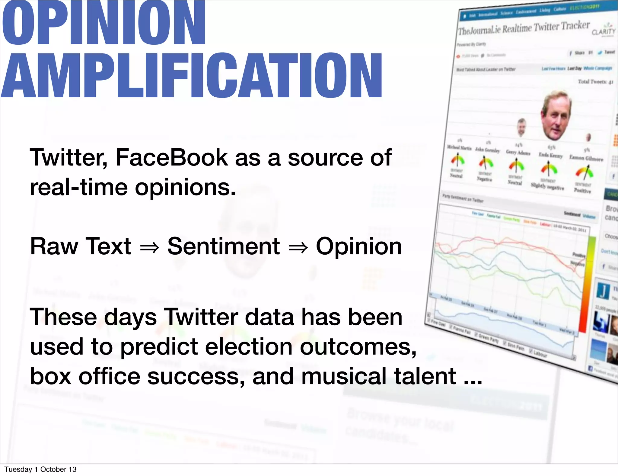 OPINION
AMPLIFICATION
Twitter, FaceBook as a source of
real-time opinions.
Raw Text Sentiment Opinion
These days Twitter data has been
used to predict election outcomes,
box ofﬁce success, and musical talent ...
Tuesday 1 October 13
 