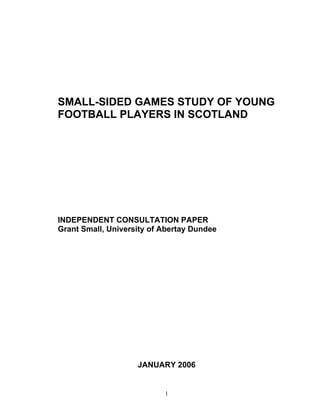 SMALL-SIDED GAMES STUDY OF YOUNG
FOOTBALL PLAYERS IN SCOTLAND




INDEPENDENT CONSULTATION PAPER
Grant Small, University of Abertay Dundee




                    JANUARY 2006


                           1
 
