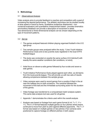 3. Methodology

3.1 Observational Analysis

Video analysis aims to provide feedback to coaches and competitors with a goal of
increasing the desired performance. The athlete’s technique can be studied usually
at slow speed or frame by frame. Qualitative (subjective assessment - non
numerical evaluation) and quantitative (measurement based - provides kinematics
and kinetics) feedback can provide a description of movement in detail.
Two-dimensional or three-dimensional analysis can be chosen depending on the
type of movement patterns.


3.2 Set-Up

   √ The games analysed featured children playing organised football in the U12
     age-group

   √ Two sample groups were analysed within the study; 1) two Youth Initiative
     Performance Clubs and 2) two juvenile clubs registered in the local SYFA
     football league

   √ The study was conducted on exactly the same surface (3-G Astroturf) with
     exactly the same weather conditions (fair conditions, no wind).


   √ Initial focus on eleven-a-side games followed by four-a-side and seven-a-
     side games.

   √ Youth Initiative Performance Clubs played against each other, as did teams
     from the local juvenile league. This will provide us with two sets of results
     allowing comparisons between the sample groups

   √ Video cameras were used to record games from a position 6-feet in the air
     near the halfway line on both occasions. The cameras followed the
     movement of the ball and the immediate surrounding action for the duration
     of the games.

   √ Video footage was transferred to a computerised match analysis system.
     This same data analysis tool was used for all games

   √ Appendix 1 demonstrates the criteria used within the overall analysis

   √ Analysis was based on footage from each game format (4 v4, 7 v 7, 11 v
     11). The 4 v 4 format featured multiple games on four pitches where teams
     continued to move from pitch to pitch against different opponents. The 7 v 7
     format was based on multiple games on two pitches (Two cameras were
     positioned to capture footage on different pitches in both cases)




                                        11
 