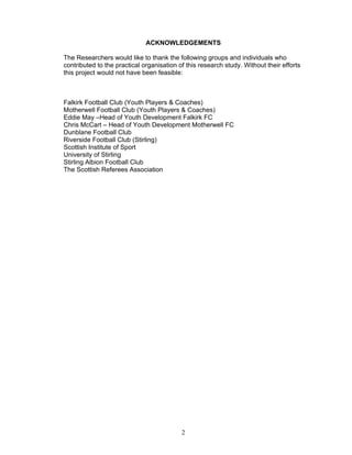 ACKNOWLEDGEMENTS

The Researchers would like to thank the following groups and individuals who
contributed to the practical organisation of this research study. Without their efforts
this project would not have been feasible:



Falkirk Football Club (Youth Players & Coaches)
Motherwell Football Club (Youth Players & Coaches)
Eddie May –Head of Youth Development Falkirk FC
Chris McCart – Head of Youth Development Motherwell FC
Dunblane Football Club
Riverside Football Club (Stirling)
Scottish Institute of Sport
University of Stirling
Stirling Albion Football Club
The Scottish Referees Association




                                           2
 
