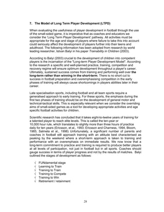 7. The Model of Long Term Player Development (LTPD)

When evaluating the usefulness of player development in football through the use
of the small-sided game, it is imperative that as coaches and educators we
consider the ‘Long Term Player Development’ pathway. All activities must be
appropriate for the age and stage of players where failure to take this into account
could seriously affect the development of players further into their teens and
adulthood. The following information has been adopted from research by world
leading researcher, Istvan Balyi in his paper Trainability in Children (2003).

According to Balyi (2003) crucial to the development of children into competent
players is the incarnation of the "Long-term Player Development Model". According
to the research a specific and well-planned practice, training, competition and
recovery regime will ensure optimum development throughout a player’s career.
Ultimately, sustained success comes from training and performing well over the
long-term rather than winning in the short-term. There is no short cut to
success in football preparation and overemphasising competition in the early
phases of training will always cause shortcomings in players abilities later in their
career.

Late specialisation sports, including football and all team sports require a
generalised approach to early training. For these sports, the emphasis during the
first two phases of training should be on the development of general motor and
technical-tactical skills. This is especially relevant when we consider the overriding
aims of small-sided games as a tool for developing appropriate activities and age
specific football activities for children.

Scientific research has concluded that it takes eight-to-twelve years of training for
a talented player to reach elite levels. This is called the ten-year or
10,000 hour rule, which translates to slightly more than three hours of practice
daily for ten years (Ericsson, et al., 1993; Ericsson and Charness, 1994, Bloom,
1985; Salmela et al., 1998) Unfortunately, a significant number of parents and
coaches in football still approach training with an attitude best characterised as
peaking by the weekend where a short-term approach is taken to training and
performance with an overemphasis on immediate results. We now know that a
long-term commitment to practice and training is required to produce better players
at all levels of participation, not just in football but in all sports. Coaches should
gauge success in terms of player progress and not by the results of matches. Balyi
outlined the stages of development as follows:

   √   FUNdamental stage
   √   Learning to Train
   √   Training to Train
   √   Training to Compete
   √   Training to Win
   √   Retirement / retainment




                                          28
 
