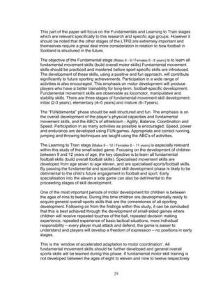 This part of the paper will focus on the Fundamentals and Learning to Train stages
which are relevant specifically to this research and specific age groups. However it
should be noted that the other stages of the LTPD are extremely important and
themselves require a great deal more consideration in relation to how football in
Scotland is structured in the future.

The objective of the Fundamental stage (Males 6 - 9 / Females 6 - 8 years) is to learn all
fundamental movement skills (build overall motor skills) Fundamental movement
skills should be practiced and mastered before sport-specific skills are introduced.
The development of these skills, using a positive and fun approach, will contribute
significantly to future sporting achievements. Participation in a wide range of
activities is also encouraged. This emphasis on motor development will produce
players who have a better trainability for long-term, football-specific development.
Fundamental movement skills are observable as locomotor, manipulative and
stability skills. There are three stages of fundamental movement skill development:
initial (2-3 years), elementary (4–5 years) and mature (6–7years).

The “FUNdamental” phase should be well structured and fun. The emphasis is on
the overall development of the player’s physical capacities and fundamental
movement skills, and the ABC's of athleticism - Agility, Balance, Coordination and
Speed. Participation in as many activities as possible is encouraged. Speed, power
and endurance are developed using FUN games. Appropriate and correct running,
jumping and throwing techniques are taught using the ABC's of activities.

The Learning to Train stage (Males 9 – 12 / Females 8 – 11 years) is especially relevant
within this study of the small-sided game. Focusing on the development of children
between 9 and 12 years of age, the key objective is to learn all fundamental
football skills (build overall football skills). Specialised movement skills are
developed from age seven to age eleven, and are specialised sports/football skills.
By passing the fundamental and specialised skill development phase is likely to be
detrimental to the child’s future engagement in football and sport. Early
specialisation into the eleven a side game can also be detrimental to the
proceeding stages of skill development.

One of the most important periods of motor development for children is between
the ages of nine to twelve. During this time children are developmentally ready to
acquire general overall sports skills that are the cornerstones of all sporting
development. Following on from the findings within this study, it can be concluded
that this is best achieved through the development of small-sided games where
children will receive repeated touches of the ball, repeated decision making
experience, repeated experience of basic tactical situations, more individual
responsibility – every player must attack and defend, the game is easier to
understand and players will develop a freedom of expression – no positions in early
stages.

This is the ‘window of accelerated adaptation to motor coordination’. All
fundamental movement skills should be further developed and general overall
sports skills will be learned during this phase. If fundamental motor skill training is
not developed between the ages of eight to eleven and nine to twelve respectively


                                            29
 