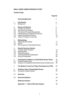 SMALL-SIDED GAMES RESEARCH STUDY

Contents Page

                                                       Page No

      Acknowledgements                                        2

1     Introduction                                            4
1.1   Background                                              4

2.    Review of literature                                    5
2.1   Transfer of Learning                                    6
2.2   How Faults are Caused                                   6
2.3   The Zone of Proximal Development                        8
2.4   Individual Zone of Optimal Functioning                  9
2.5   Implicit and Explicit Learning                          10
2.6   Impact of Fatigue on Learning                           10

3.    Methodology
3.1   Observational Analysis                                  11
3.2   Set-Up                                                  11
3.3   Pitch Layout for Small-Sided Games                      13

5.    Results Summary Section
5.1   Touches within the game                                 14
5.2   Attacking Play                                          16
5.3   Passing Summary                                         17
5.4   Technical Skills By Goalkeepers                         20
5.5   Play and Possession                                     20

6     Participants Feedback on Small Sided Games Study        22
6.1   Sample Questionnaire                                    23
6.2   Analysis of Completed Small Sided Games Questionnaire   26

7     The Model of Long Term Player Development (LTPD)        28

8     Evidence Value of Small-Sided Games                     30
8.1   Gp Sports Analysis System                               31

9.1   Summary                                                 32

9.2   Recommendations                                         33

      Reference Section                                       35

      Appendix 1 – Table of Results Analysis                  36




                                        3
 