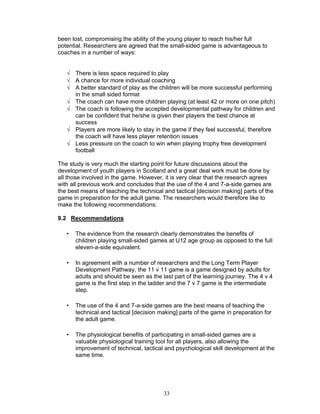been lost, compromising the ability of the young player to reach his/her full
potential. Researchers are agreed that the small-sided game is advantageous to
coaches in a number of ways:


   √ There is less space required to play
   √ A chance for more individual coaching
   √ A better standard of play as the children will be more successful performing
     in the small sided format
   √ The coach can have more children playing (at least 42 or more on one pitch)
   √ The coach is following the accepted developmental pathway for children and
     can be confident that he/she is given their players the best chance at
     success
   √ Players are more likely to stay in the game if they feel successful, therefore
     the coach will have less player retention issues
   √ Less pressure on the coach to win when playing trophy free development
     football

The study is very much the starting point for future discussions about the
development of youth players in Scotland and a great deal work must be done by
all those involved in the game. However, it is very clear that the research agrees
with all previous work and concludes that the use of the 4 and 7-a-side games are
the best means of teaching the technical and tactical [decision making] parts of the
game in preparation for the adult game. The researchers would therefore like to
make the following recommendations:

9.2 Recommendations

   •   The evidence from the research clearly demonstrates the benefits of
       children playing small-sided games at U12 age group as opposed to the full
       eleven-a-side equivalent.

   •   In agreement with a number of researchers and the Long Term Player
       Development Pathway, the 11 v 11 game is a game designed by adults for
       adults and should be seen as the last part of the learning journey. The 4 v 4
       game is the first step in the ladder and the 7 v 7 game is the intermediate
       step.

   •   The use of the 4 and 7-a-side games are the best means of teaching the
       technical and tactical [decision making] parts of the game in preparation for
       the adult game.

   •   The physiological benefits of participating in small-sided games are a
       valuable physiological training tool for all players, also allowing the
       improvement of technical, tactical and psychological skill development at the
       same time.




                                         33
 