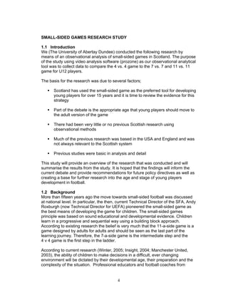SMALL-SIDED GAMES RESEARCH STUDY

1.1 Introduction
We (The University of Abertay Dundee) conducted the following research by
means of an observational analysis of small-sided games in Scotland. The purpose
of the study using video analysis software (prozone) as our observational analytical
tool was to collect data to compare the 4 vs. 4 game to the 7 vs. 7 and 11 vs. 11
game for U12 players.

The basis for the research was due to several factors;

       Scotland has used the small-sided game as the preferred tool for developing
       young players for over 15 years and it is time to review the evidence for this
       strategy

       Part of the debate is the appropriate age that young players should move to
       the adult version of the game

       There had been very little or no previous Scottish research using
       observational methods

       Much of the previous research was based in the USA and England and was
       not always relevant to the Scottish system

       Previous studies were basic in analysis and detail

This study will provide an overview of the research that was conducted and will
summarise the results from the study. It is hoped that the findings will inform the
current debate and provide recommendations for future policy directives as well as
creating a base for further research into the age and stage of young players
development in football.

1.2 Background
More than fifteen years ago the move towards small-sided football was discussed
at national level. In particular, the then, current Technical Director of the SFA, Andy
Roxburgh (now Technical Director for UEFA) pioneered the small-sided game as
the best means of developing the game for children. The small-sided games
principle was based on sound educational and developmental evidence. Children
learn in a progressive and sequential way using a building block approach.
According to existing research the belief is very much that the 11-a-side game is a
game designed by adults for adults and should be seen as the last part of the
learning journey. Therefore, the 7-a-side game is the intermediate step and the
4 v 4 game is the first step in the ladder.

According to current research (Winter, 2005; Insight, 2004; Manchester United,
2003), the ability of children to make decisions in a difficult, ever changing
environment will be dictated by their developmental age, their preparation and the
complexity of the situation. Professional educators and football coaches from


                                           4
 
