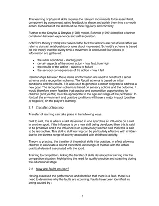 The learning of physical skills requires the relevant movements to be assembled,
component by component, using feedback to shape and polish them into a smooth
action. Rehearsal of the skill must be done regularly and correctly.

Further to the Dreyfus & Dreyfus (1986) model, Schmidt (1999) identified a further
correlation between experience and skill acquisition.

Schmidt's theory (1999) was based on the fact that actions are not stored rather we
refer to abstract relationships or rules about movement. Schmidt's schema is based
on the theory that that every time a movement is conducted four pieces of
information are gathered:

   •   the initial conditions - starting point
   •   certain aspects of the motor action - how fast, how high
   •   the results of the action - success or failure
   •   the sensory consequences of the action - how it felt

Relationships between these items of information are used to construct a recall
schema and a recognition schema. The Recall schema is based on initial
conditions and the results. It is also used to generate a motor program to address a
new goal. The recognition schema is based on sensory actions and the outcome. It
would therefore seem feasible that practice and competition opportunities for
children (and youths) must be appropriate to the age and stage of the performer. In
football the environment and practice conditions will have a major impact (positive
or negative) on the player’s learning.

2.1 Transfer of learning

Transfer of learning can take place in the following ways:

Skill to skill, this is where a skill developed in one sport has an influence on a skill
in another sport. If the influence is on a new skill being developed then this is said
to be proactive and if the influence is on a previously learned skill then this is said
to be retroactive. This skill to skill learning can be particularly effective with children
due to the diverse range of activity associated with childhood activity.

Theory to practice, the transfer of theoretical skills into practice. In effect allowing
children to associate a sound theoretical knowledge of football with the actual
practical element associated with the sport.

Training to competition, linking the transfer of skills developed in training into the
competition situation, highlighting the need for quality practice and coaching during
the educational stage.

2.2 How are faults caused?

Having assessed the performance and identified that there is a fault, there is a
need to determine why the faults are occurring. Faults have been identified as
being caused by :



                                             6
 