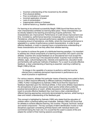 •    Incorrect understanding of the movement by the athlete
   •    Poor physical abilities
   •    Poor co-ordination of movement
   •    Incorrect application of power
   •    Lack of concentration
   •    Inappropriate clothing or footwear
   •    External factors e.g. weather conditions

For learning to be achieved successfully Magill (1998) found that there are four
main characteristics exhibited as learning takes place. These characteristics can
be directly related to the teaching and learning of sports performers. The
characteristics are: Improvement; Performance of a skill shows improvement over
time, Consistency; performance becomes increasingly more consistent over time,
Persistence; whereby the improved performance capability is marked by an
increasing amount of persistence, and Ability, where the improved performance is
adaptable to a variety of performance context characteristics. In order to give
effective feedback, a coach is required have a comprehensive understanding of
these characteristics and how they affect their athletes learning.

For coaches to achieve the goals of a distributed learning paradigm, it is important
to address two critical components of a learning environment; the coach’s and the
athletes. Coaches who accept feedback as an educational tool must accept this
role as being a central cog in the educational wheel. Coaches must consider their
athletes; ages, cultural backgrounds, interests and experiences, education levels
and familiarity with particular methods of feedback. For a coach to provide effective
feedback, a clear understanding of learning is essential. Learning is defined by
Magill (1998 p126) as:

        “A change in the capability of a person to perform a skill that must be
       inferred from a relatively permanent improvement in performance as a
       result of practice or experience”

For various reasons, athletes find particular means of learning more suited to them,
and so in effect respond differently to different methods of feedback Salmela
(1995). Further investigations by Salmela (1995) found that the response to
feedback depended upon the individual athlete, in that some athletes responded to
the atmospheres of group discussions (team sports) whilst others preferred
practical demonstrations or coach: athlete discussions (individual sports). For a
coach to provide effective feedback they must have a clear understanding of
different learning approaches commonly demonstrated by learners, whilst having a
clear and holistic understanding of the feedback goal.

This concept is highlighted by Salmela (1995) who stated that the education of
children within a practical setting was invaluable. Salmela (1995 p.62) found that
for athletes to achieve effective learning, this involves “Physical, technical, tactical
and mental components”. The key concepts of talent identification involve a multi-
disciplinary approach considering all these factors with individual desire and
commitment being the main one. It is crucial that the coach is aware of this and
adapts the content of their training sessions accordingly.



                                            7
 