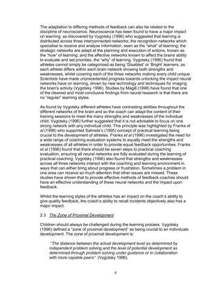 The adaptation to differing methods of feedback can also be related to the
discipline of neuroscience. Neuroscience has been found to have a major impact
on learning, as discovered by Vygotsky (1996) who suggested that learning is
distributed across three interconnected networks; the recognition networks which
specialise to receive and analyse information, seen as the “what” of learning; the
strategic networks are adapt at the planning and execution of actions, known as
the “how” of learning; and the affective networks known to affect the brains ability
to evaluate and set priorities, the “why” of learning. Vygotsky (1996) found that
athletes cannot simply be categorised as being ‘Disabled’ or ‘Bright’ learners, as
each athlete differs within each brain network showing both strengths and
weaknesses, whilst covering each of the three networks making every child unique.
Scientists have made unprecedented progress towards unlocking the impact neural
networks have on learning, driven by new technology and techniques for imaging
the brain's activity (Vygotsky 1996). Studies by Magill (1998) have found that one
of the clearest and most conclusive findings from neural research is that there are
no “regular” learning styles.

As found by Vygotsky different athletes have contrasting abilities throughout the
different networks of the brain and so the coach can adapt the content of their
training sessions to meet the many strengths and weaknesses of the individual
child. Vygotsky (1996) further suggested that it is not advisable to focus on one
strong network with any individual child. This principle was highlighted by Franks et
al (1996) who supported Salmela’s (1995) concept of practical learning being
crucial to the development of athletes. Franks et al (1996) investigated the need for
a wide range of coaching evaluation systems to equally meet the strengths and
weaknesses of all athletes in order to provide equal feedback opportunities. Franks
et al (1996) found that there should be seven steps to practical coaching
evaluation, ensuring all neural networks are fully evaluated during the learning of
practical coaching. Vygotsky (1996) also found that strengths and weaknesses
across all three networks interact with the coaching and learning environment in
ways that can either bring about progress or frustration. Sometimes a problem in
one area can receive so much attention that other issues are missed. These
studies have shown that to provide effective methods of feedback coaches should
have an effective understanding of these neural networks and the impact upon
feedback.

Whilst the learning styles of the athletes has an impact on the coach’s ability to
give quality feedback, the coach’s ability to recall incidents objectively also has a
major impact.

2.3 The Zone of Proximal Development

Children should always be challenged during the learning process, Vygotsky
(1996) defined a “zone of proximal development” as being crucial to an individuals
development. The zone of proximal development is:

      “The distance between the actual development level as determined by
     independent problem solving and the level of potential development as
     determined through problem solving under guidance or in collaboration
     with more capable peers” (Vygotsky 1996).


                                           8
 