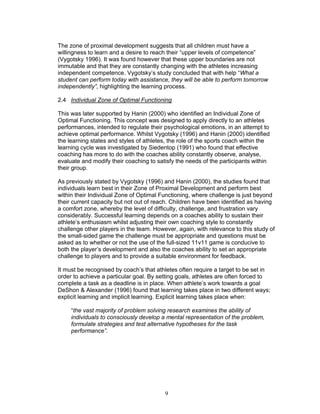 The zone of proximal development suggests that all children must have a
willingness to learn and a desire to reach their “upper levels of competence”
(Vygotsky 1996). It was found however that these upper boundaries are not
immutable and that they are constantly changing with the athletes increasing
independent competence. Vygotsky’s study concluded that with help “What a
student can perform today with assistance, they will be able to perform tomorrow
independently”, highlighting the learning process.

2.4 Individual Zone of Optimal Functioning

This was later supported by Hanin (2000) who identified an Individual Zone of
Optimal Functioning. This concept was designed to apply directly to an athletes
performances, intended to regulate their psychological emotions, in an attempt to
achieve optimal performance. Whilst Vygotsky (1996) and Hanin (2000) identified
the learning states and styles of athletes, the role of the sports coach within the
learning cycle was investigated by Siedentop (1991) who found that effective
coaching has more to do with the coaches ability constantly observe, analyse,
evaluate and modify their coaching to satisfy the needs of the participants within
their group.

As previously stated by Vygotsky (1996) and Hanin (2000), the studies found that
individuals learn best in their Zone of Proximal Development and perform best
within their Individual Zone of Optimal Functioning, where challenge is just beyond
their current capacity but not out of reach. Children have been identified as having
a comfort zone, whereby the level of difficulty, challenge, and frustration vary
considerably. Successful learning depends on a coaches ability to sustain their
athlete’s enthusiasm whilst adjusting their own coaching style to constantly
challenge other players in the team. However, again, with relevance to this study of
the small-sided game the challenge must be appropriate and questions must be
asked as to whether or not the use of the full-sized 11v11 game is conducive to
both the player’s development and also the coaches ability to set an appropriate
challenge to players and to provide a suitable environment for feedback.

It must be recognised by coach’s that athletes often require a target to be set in
order to achieve a particular goal. By setting goals, athletes are often forced to
complete a task as a deadline is in place. When athlete’s work towards a goal
DeShon & Alexander (1996) found that learning takes place in two different ways;
explicit learning and implicit learning. Explicit learning takes place when:

     “the vast majority of problem solving research examines the ability of
     individuals to consciously develop a mental representation of the problem,
     formulate strategies and test alternative hypotheses for the task
     performance”.




                                          9
 