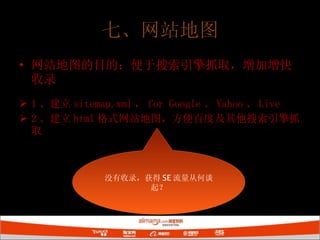 七、网站地图 网站地图的目的：便于搜索引擎抓取，增加增快收录 1 、建立 sitemap.xml ， for Google 、 Yahoo 、 Live 2 、建立 html 格式网站地图，方便百度及其他搜索引擎抓取 没有收录，获得 SE 流量从何谈起？ 