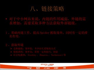八、链接策略 对于中小网站来说，内链的作用减弱，外链的需求增加，需要采取多种方法获取外部链接。 1 、基础内链工作，提高 Spider 抓取效率，同时有一定的排名作用。 2 、获取外链 交换链接：效率低，不少站长采取的方式 链接诱饵：效率高，需要一定的技巧、创意 社会化媒体： Feedsky 、 Zhuaxia 、 Technorati 等 
